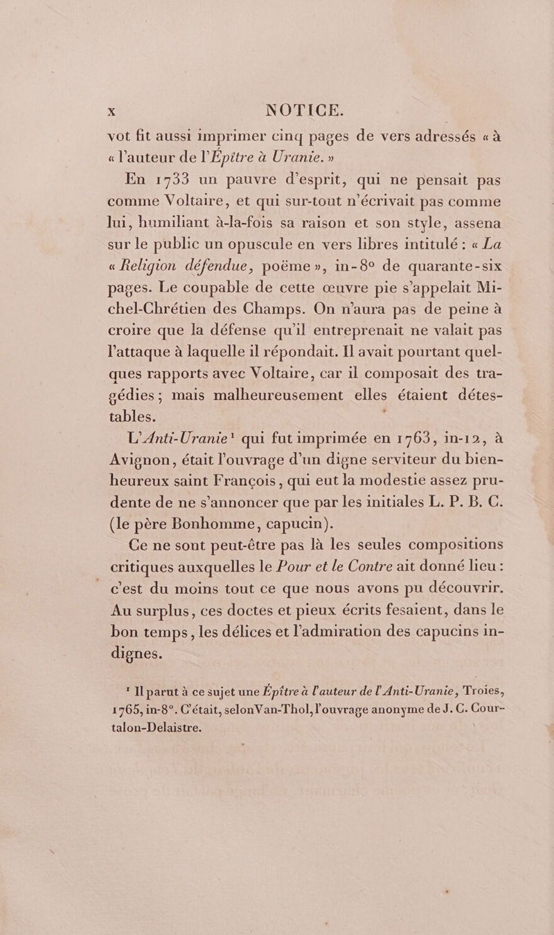 vot fit aussi imprimer cinq pages de vers adressés « à « l’auteur de l’ Épitre à à Urante. » En 1733 un pauvre d'esprit, qui ne pensait pas comme Voltaire, et qui sur-tout n’écrivait pas comme lui, humiliant à-la-fois sa raison et son style, assena sur le public un opuscule en vers libres intitulé : « La « Religion défendue, poëme », in-8° de quarante-six pages. Le coupable de cette œuvre pie s'appelait Mi- chel-Chrétien des Champs. On n'aura pas de peine à croire que la défense qu'il entreprenait ne valait pas l'attaque à laquelle il répondait. Il avait pourtant quel- ques rapports avec Voltaire, car il composait des tra- gédies ; ; Mais re elles étaient détes- ts L’Anti-Uranie' qui fut imprimée en 1763, in-12, à Avignon, était l'ouvrage d’un digne serviteur du bien- heureux saint François, qui eut la modestie assez pru- dente de ne s’annoncer que par les initiales L. P. B. C. (le père Bonhomme, capucin). Ce ne sont peut-être pas là les seules compositions critiques auxquelles le Pour et le Contre ait donné leu : c’est du moins tout ce que nous avons pu découvrir. Au surplus, ces doctes et pieux écrits fesaient, dans le bon temps, les délices et l'admiration des capucins in- dignes. * Il parut à ce sujet une Épitre à l’auteur de l Anti-Uranie, Troies, 1765, in-8°. C'était, selonVan-Thol, ouvrage anonyme de J. C. Cour- talon-Delaistre.