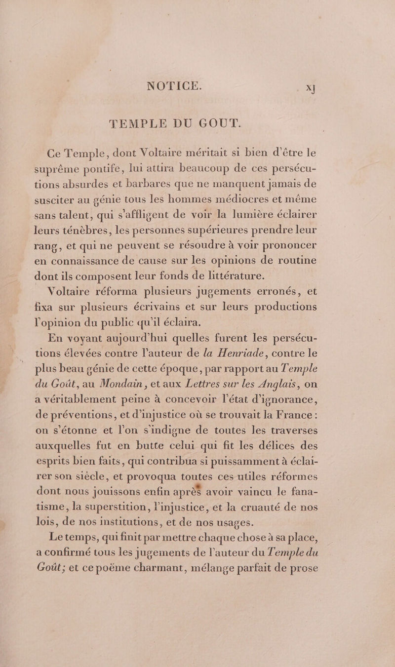 TEMPLE DU GOUT. Ce Temple, dont Voltaire méritait si bien d’être le suprême pontife, lui attira beaucoup de ces persécu- tions absurdes et barbares que ne manquent jamais de susciter au génie tous les hommes médiocres et même sans talent, qui s'affligent de voir la lumière éclairer leurs ténèbres, les personnes supérieures prendre leur rang, et qui ne peuvent se résoudre à voir prononcer en connaissance de cause sur les opinions de routine dont ils composent leur fonds de littérature. = Voltaire réforma plusieurs jugements erronés, et fixa sur plusieurs écrivains et sur leurs productions l'opinion du public qu'il éclaira. En voyant aujourd'hui quelles furent les persécu- tions élevées contre l’auteur de la Henriade, contre le plus beau génie de cette époque, par rapport au Temple du Goût, au Mondain, et aux Lettres sur les Anglais, on a véritablement peine à concevoir l’état d’ignorance, de préventions, et d'injustice où se trouvait la France : on s'étonne et l'on sindigne de toutes les traverses auxquelles fut en butte celui qui fit les délices des esprits bien faits, qui contribua si puissamment à éclai- rer son siècle, et provoqua toutes ces utiles réformes dont nous jouissons enfin aprè$ avoir vaincu le fana- üsme, la superstition, l'injustice, et la cruauté de nos lois, de nos institutions, et de nos usages. Le temps, qui finit par mettre chaque chose à sa place, a confirmé tous les jugements de l’auteur du Temple du Goût; et ce poëme charmant, mélange parfait de prose