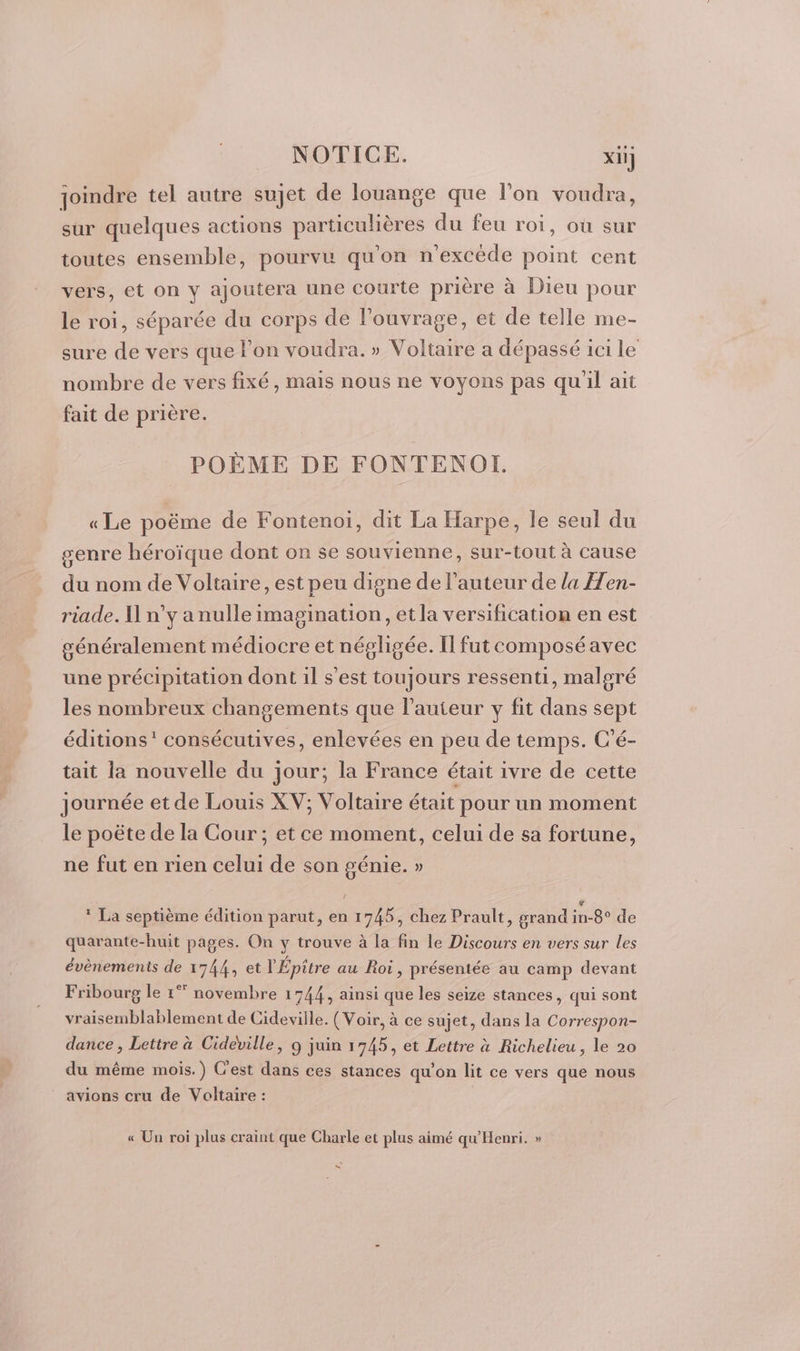 joindre tel autre sujet de louange que l'on voudra, sur quelques actions particulières du feu roi, où sur toutes ensemble, pourvu qu'on n'excède point cent vers, et on y ajoutera une courte prière à Dieu pour le roi, séparée du corps de l'ouvrage, et de telle me- sure de vers que lon voudra. » Voltaire a dépassé ici le nombre de vers fixé, mais nous ne voyons pas qu'il ait fait de prière. POÈME DE FONTENOI. « Le poëme de Fontenoi, dit La Harpe, le seul du genre héroïque dont on se souvienne, sur-tout à cause du nom de Voltaire, est peu digne de l’auteur de la Hen- riade. I n’y a nulle imagination, et la versification en est généralement médiocre et négligée. Il fut composéavec une précipitation dont il s’est toujours ressenti, malgré les nombreux changements que l’auteur y fit dans sept éditions’ consécutives, enlevées en peu de temps. C'é- tait la nouvelle du jour; la France était ivre de cette journée et de Louis XV; Voltaire était pour un moment le poëte de la Cour ; et ce moment, celui de sa fortune, ne fut en rien celui de son génie. » © La septième édition parut, en 1745, chez Prault, grand fn-Belde quarante-huit pages. On y trouve à la fin le Discours en vers sur les évènements de 1744, et l'Épitre au Roi, présentée au camp devant Fribourg le 1°” novembre 1744, ainsi que les seize stances, qui sont vraisemblablement de Cideville. (Voir, à ce sujet, dans la Correspon- dance , Lettre à Cideville, 9 juin 1745, et Lettre à Richelieu, le 20 du même mois.) C'est dans ces stances qu'on lit ce vers que nous avions cru de Voltaire : « Un roi plus craint que Charle et plus aimé qu'Henri. » &amp;