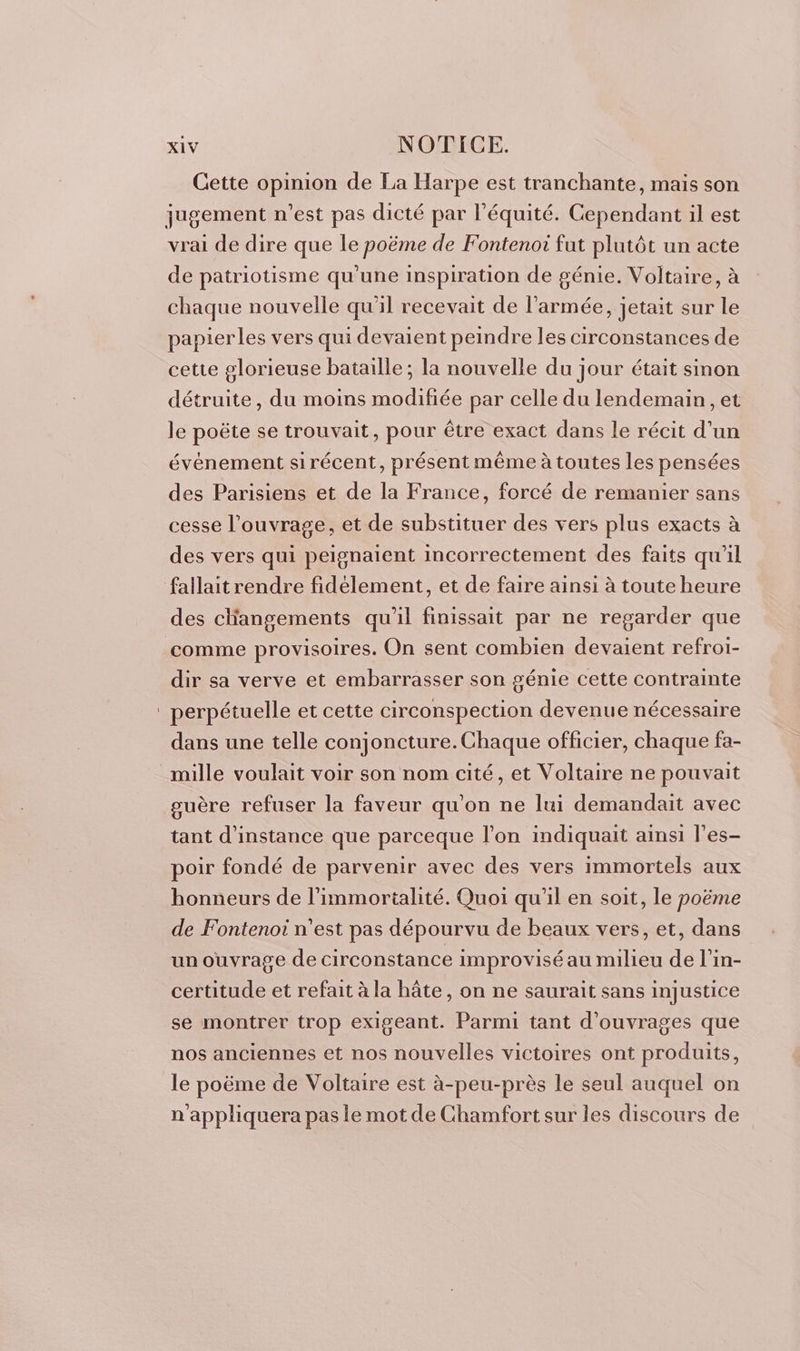 Cette opinion de La Harpe est tranchante, mais son jugement n’est pas dicté par l'équité. Cependant il est vrai de dire que le poëme de Fontenoi fut plutôt un acte de patriotisme qu'une inspiration de génie. Voltaire, à chaque nouvelle qu'il recevait de l’armée, jetait sur le papier les vers qui devaient peindre les circonstances de cette glorieuse bataille; la nouvelle du jour était sinon détruite, du moins modifiée par celle du lendemain, et le poëte se trouvait, pour être exact dans le récit d’un événement sirécent, présent même à toutes Les pensées des Parisiens et de la France, forcé de remanier sans cesse l'ouvrage, et de substituer des vers plus exacts à des vers qui peignaient incorrectement des faits qu’il fallait rendre fidélement, et de faire ainsi à toute heure des cliangements qu'il finissait par ne regarder que comme provisoires. On sent combien devaient refroi- dir sa verve et embarrasser son génie cette contrainte perpétuelle et cette circonspection devenue nécessaire dans une telle conjoncture. Chaque officier, chaque fa- mille voulait voir son nom cité, et Voltaire ne pouvait guère refuser la faveur qu'on ne lui demandait avec tant d'instance que parceque l’on indiquait ainsi l’es- poir fondé de parvenir avec des vers immortels aux honneurs de l’immortalité. Quoi qu'il en soit, le poëme de Fontenoi n’est pas dépourvu de beaux vers, et, dans un ouvrage de circonstance improvisé au milieu de l'in- certitude et refait à la hâte, on ne saurait sans injustice se montrer trop exigeant. Parmi tant d'ouvrages que nos anciennes et nos nouvelles victoires ont produits, le poëme de Voltaire est à-peu-près le seul auquel on n'appliquera pas le mot de Chamfort sur les discours de