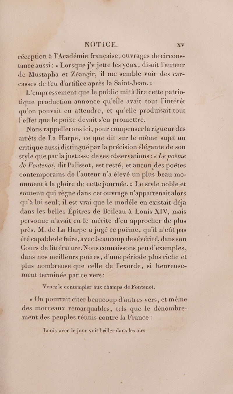 réception à l’Académie française, ouvrages de circons- tance aussi: « Lorsque j'y jette les yeux, disait l’auteur de Mustapha et Zéangir, il me semble voir des car- casses de feu d'artifice après la Saint-Jean. » L'empressement que le public mità lire cette patrio- tique production annonce qu’elle avait tout l'intérêt qu'on pouvait en attendre, et qu'elle produisait tout l'effet que le poëte devait s’en promettre. Nous rappellerons ici, pour compenser la rigueur des arrêts de La Harpe, ce que dit sur le même sujet un critique aussi distingué par la précision élégante de son style que par la justesse de ses observations : « Le poëme de Fontenoi, dit Palissot, est resté, et aucun des poëtes contemporains de l’auteur n’a élevé un plus beau mo- nument à la gloire de cette journée. » Le style noble et soutenu qui règne dans cetouvrage n'appartenait alors qu à lui seul; 1l est vrai que le modéle en existait déja dans les belles Épîtres de Boileau à Louis XIV, mais personne n'avait eu le mérite d'en approcher de plus près. M. de La Harpe a jugé ce poëme, qu'il n’eût pas été capable de faire, avec beaucoup desévérité, dans son Cours de littérature. Nous connaissons peu d'exemples, dans nos meilleurs poëtes, d’une période plus riche et plus nombreuse que celle de l'exorde, si heureuse- ment terminée par ce vers: Venez le contempler aux champs de Fontenoi. « On pourrait citer beaucoup d’autres vers, et même des morceaux remarquables, tels que le dénombre- ment des peuples réunis contre la France : Louis avec le jour voit bmller dans les airs