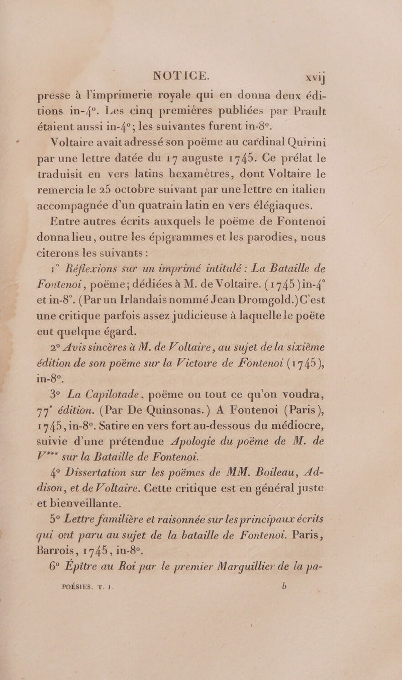 presse à l'imprimerie royale qui en donna deux édi- tions in-{°. Les cinq premières publiées par Prault étaient aussi in-4°; les suivantes furent in-8°. Voltaire avait adressé son poëme au cardinal Quirini par une lettre datée du 17 auguste 1745. Ce prélat le traduisit en vers latins hexamètres, dont Voltaire le remercia le 25 octobre suivant par une lettre en italien accompagnée d’un quatrain latin en vers élégiaques. Entre autres écrits auxquels le poëme de Fontenoi donna lieu, outre les épigrammes et les parodies, nous citerons les suivants : 1° Réflexions sur un imprimé intitulé : La Bataille de Fontenot, poëme; dédiées à M. de Voltaire. (1745 )in-4° et in-8°. (Par un Irlandais nommé Jean Dromgold.)C'est une critique parfois assez judicieuse à laquelle le poëte eut quelque égard. | 2° Avis sincères à M. de Voltaire, au sujet de la sixième édition de son poëme sur la Victowre de Fontenoi (1745), in-8°, | 3° La Capilotade, poëme ou tout ce qu'on voudra, 77 édition. (Par De Quinsonas.) A Fontenoi (Paris), 1745 ,in-8°. Satire en vers fort au-dessous du médiocre, suivie d’une prétendue Apologie du poëme de M. de V® sur la Bataille de Fontenot. 4° Dissertation sur les poëmes de MM. Boileau, Ad- dison, et de Voltaire. Cette critique est en général juste et bienveillante. 5° Lettre familière et raisonnée sur les principaux écrits qui ont paru au sujet de la bataille de Fontenot. Paris, Barroïs, 1745, in-8e. 6° Epitre au Roi par le premier Marquuillier de la pa- POÉSIES. T. 1. b