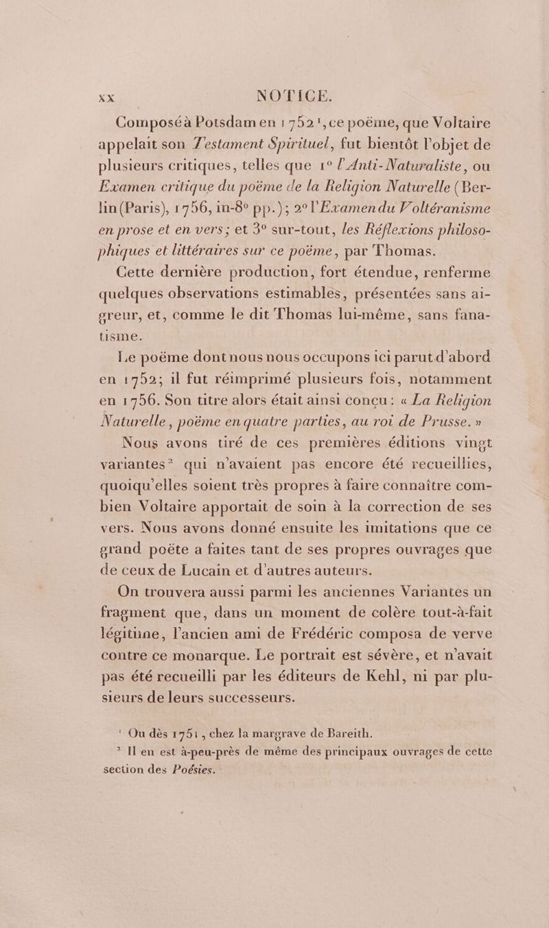 Composé à Potsdam en : 752 ',ce poëme, que Voliaire appelait son Testament Spirituel, fut bientôt l’objet de plusieurs critiques, telles que 1° l’Anti- Naturaliste, ou Examen critique du poëme de la Religion Naturelle (Ber- lin (Paris), 1796, in-6° pp.); 2° l'Examen du Voltéranisme en prose et en vers; et 3° sur-tout, les Réflexions philoso- phiques et littéraires sur ce poëme, par Thomas. Cette dernière production, fort étendue, renferme quelques observations estimables, présentées sans ai- sreur, et, comme le dit Thomas lui-même, sans fana- tisme. Le poëme dont nous nous occupons ici parutd’'abord en 1752; il fut réimprimé plusieurs fois, notamment en 1756. Son titre alors était ainsi conçu: « La Religion Naturelle, poëme en quatre parties, au rot de Prusse.» Nous avons tiré de ces premières éditions vingt variantes”? qui n'avaient pas encore été recueillies, quoiqu'elles soient très propres à faire connaître com- bien Voltaire apportait de soin à la correction de ses vers. Nous avons donné ensuite les imitations que ce grand poëte a faites tant de ses propres ouvrages que de ceux de Lucain et d’autres auteurs. On trouvera aussi parmi les anciennes Variantes un fragment que, dans un moment de colère tout-à-fait légitüne, l’ancien ami de Frédéric composa de verve contre ce monarque. Le portrait est sévère, et n'avait pas été recueilli par les éditeurs de Kehl, ni par plu- sieurs de leurs successeurs. ‘ Ou dès 17951, chez la margrave de Bareith. * I'en est à-peu-près de même des principaux ouvrages de cette section des Poésies.