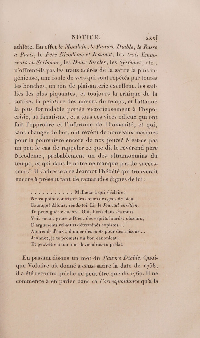 athlète. En effet le Mondain, le Pauvre Diable, le Russe à Paris, le Père Nicodème et Jeannot, les trois Empe- reurs en Sorbonne , les Deux Siécles, les Systèmes, etc., n’offrent-ils pas les traits acérés de la satire la plus in- génieuse, une foule de vers qui sont répétés par toutes les bouches, un ton de plaisanterie excellent, les sail- lies les plus piquantes, et toujours la critique de la sottise, la peinture des mœurs du temps, et l'attaque la plus formidable portée victorieusement à l’hypo- crisie, au fanatisme, et à tous ces vices odieux qui ont fait l'opprobre et l'infortune de l'humanité, et qui, sans changer de but, ont revêtu de nouveaux masques pour la poursuivre encore de nos jours? N'est-ce pas un peu le cas de rappeler ce que dit le révérend père Nicodéme, probablement un des ultramontains du temps, et qui dans le nôtre ne manque pas de succes- seurs? Il s'adresse à ce Jeannot l'hébété qui trouverait encore à présent tant de camarades dignes de lui : ne net das À be Vo Malheur à qui s’éclaire ! Ne va point contrister les cœurs des gens de bien. Courage ! Allons ; rends-toi. Lis le Journal chrétien. Tu peux guérir encore. Oui, Paris dans ses murs Voit encor, grace à Dieu, des esprits lourds, obscurs, D’arguments rebattus déterminés copistes……. Apprends d'eux à donner des mots pour des raisons... Jeannot, je te promets un bon canonicat; Et peut-être à ton tour deviendras-tu prélat. En passant disons un mot du Pauvre Diable. Quoi- que Voltaire ait donné à cette satire la date de 1758, il a été reconnu qu'elle ne peut être que de.1760. Il ne commence à en parler dans sa Correspondance qu à la