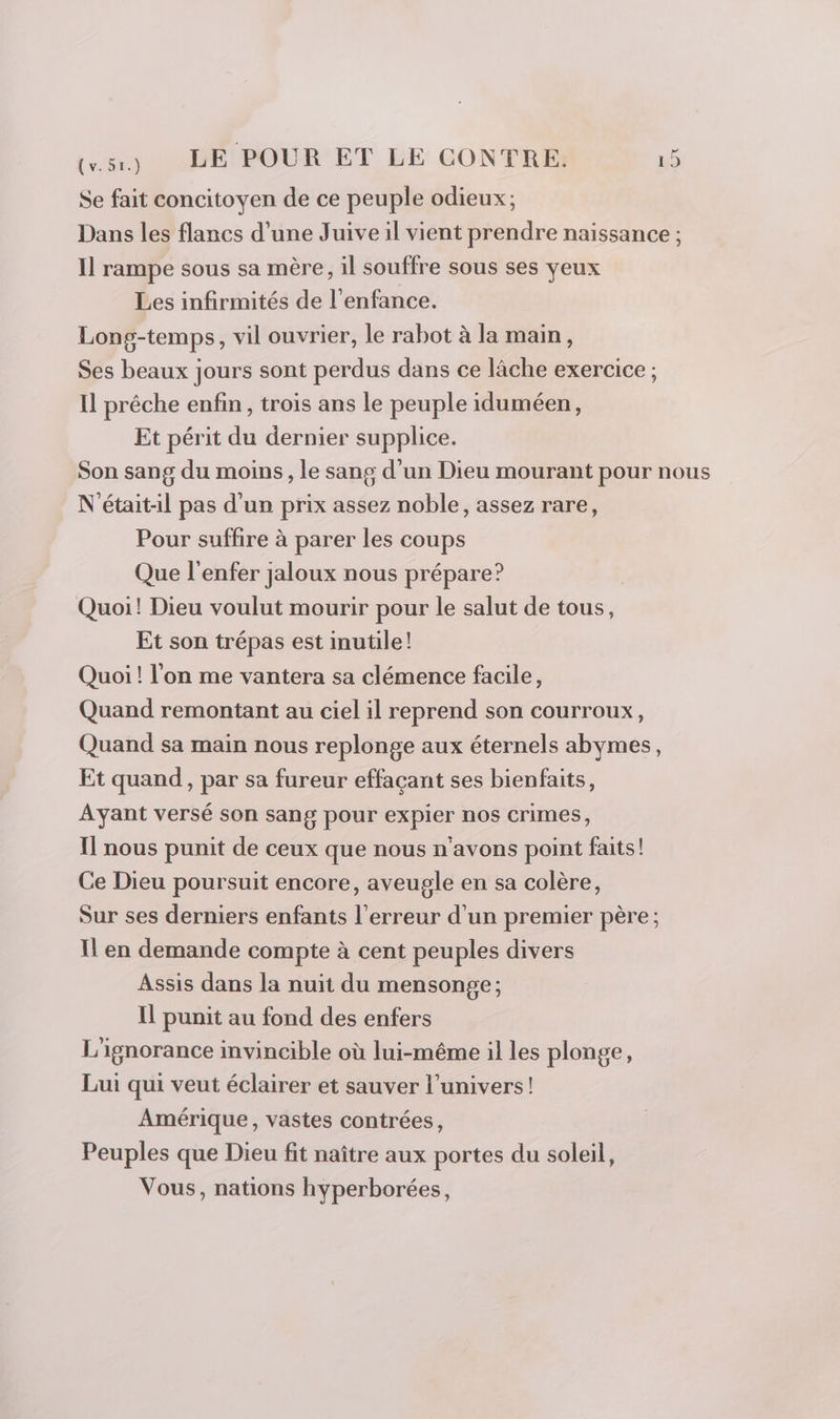 Se fait concitoyen de ce peuple odieux ; Dans les flancs d’une Juive il vient prendre naissance ; Il rampe sous sa mère, il souffre sous ses yeux Les infirmités de l'enfance. Long-temps, vil ouvrier, le rabot à la main, Ses beaux jours sont perdus dans ce lâche exercice ; Il prêche enfin, trois ans le peuple iduméen, Et périt du dernier supplice. Son sang du moins, le sang d’un Dieu mourant pour nous N'était-il pas d'un prix assez noble, assez rare, Pour suffire à parer les coups Que l'enfer jaloux nous prépare? | Quoi! Dieu voulut mourir pour le salut de tous, Et son trépas est inutile! Quoi ! l’on me vantera sa clémence facile, Quand remontant au ciel il reprend son courroux, Quand sa main nous replonge aux éternels abymes, Et quand, par sa fureur effaçant ses bienfaits, Ayant versé son sang pour expier nos crimes, Il nous punit de ceux que nous n'avons point faits! Ce Dieu poursuit encore, aveugle en sa colère, Sur ses derniers enfants l'erreur d’un premier père ; Il en demande compte à cent peuples divers Assis dans la nuit du mensonge; Il punit au fond des enfers L'ignorance invincible où lui-même il les plonge, Lui qui veut éclairer et sauver l'univers! Amérique, vastes contrées, Peuples que Dieu fit naître aux portes du soleil, Vous, nations hyperborées,