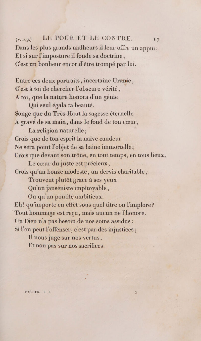 Dans les plus grands malheurs il leur offre un appui; Et si sur l’imposture il fonde sa doctrine, C'est un bonheur encor d’être trompé par lui. Entre ces deux portraits, incertaine Uramie, C'est à toi de chercher l'obscure vérité, A toi, que la nature honora d'un génie Qui seul égala ta beauté. Songe que du Très-Haut la sagesse éternelle À gravé de sa main, dans le fond de ton cœur, La religion naturelle ; Crois que de ton esprit la naïve candeur Ne sera poini l'objet de sa haine immortelle ; Crois que devant son trône, en tout temps, en tous lieux, Le cœur du juste est précieux ; Crois qu’un bonze modeste, un dervis charitable, Trouvent plutôt grace à ses yeux Qu'un janséniste impitoyable, Ou qu'un pontife ambitieux. Eh! qu'importe en effet sous quel titre on l'implore? Tout hommage est reçu, mais aucun ne l'honore. Un Dieu n'a pas besoin de nos soins assidus : Si l'on peut l'offenser, c'est par des injustices ; Il nous juge sur nos vertus, Et non pas sur nos sacrifices. POÉSIES. T. I. 2