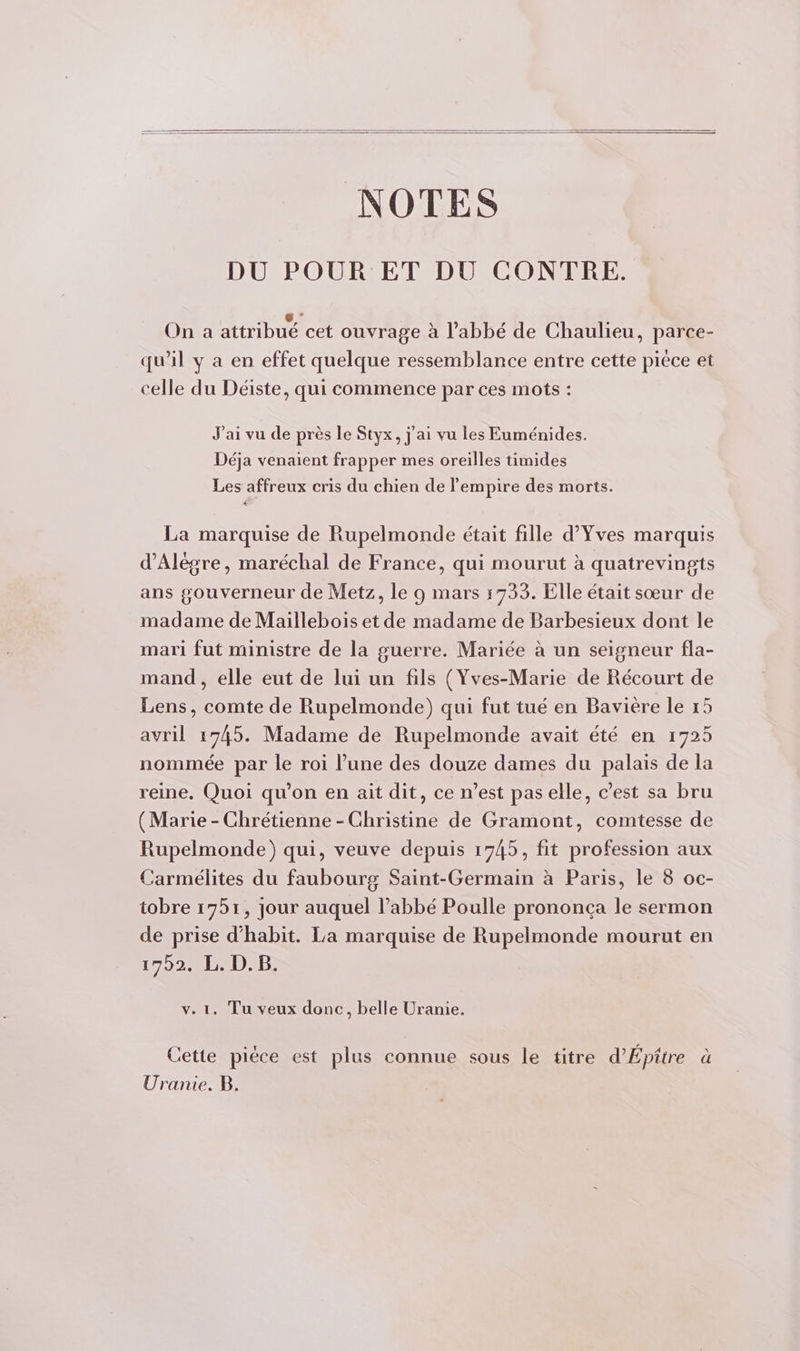 NOTES DU POUR ET DU CONTRE. : nm GA ÿ : - On a attribué cet ouvrage à l’abbé de Chaulieu, parce- qu’il y a en effet quelque ressemblance entre cette pièce et celle du Déiste, qui commence par ces mots : J'ai vu de près le Styx, j'ai vu les Euménides. Déja venaient frapper mes oreilles timides Les affreux cris du chien de empire des morts. La marquise de Rupelmonde était fille d'Yves marquis d’Alègre, maréchal de France, qui mourut à quatrevingts ans gouverneur de Metz, le 9 mars 1733. Elle était sœur de madame de Maillebois et de madame de Barbesieux dont le mari fut ministre de la guerre. Mariée à un seigneur fla- mand , elle eut de lui un fils (Yves-Marie de Récourt de Lens, comte de Rupelmonde) qui fut tué en Bavière le 15 avril 1745. Madame de Rupelmonde avait été en 1725 nommée par le roi l’une des douze dames du palais de la reine, Quoi qu’on en ait dit, ce n’est pas elle, c’est sa bru (Marie - Chrétienne - Christine de Gramont, comtesse de Rupelmonde) qui, veuve depuis 1745, fit profession aux Carmélites du faubourg Saint-Germain à Paris, le 8 oc- tobre 1751, jour auquel l’abbé Poulle prononca le sermon de prise d’habit. La marquise de Rupelmonde mourut en 1752.01 DD: v. 1. Tu veux donc, belle Uranie. Cette piéce est plus connue sous le titre d’Épitre à Uranie. B.