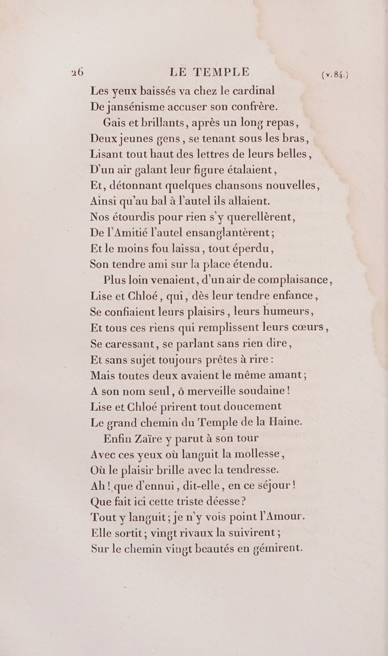 Les yeux baïssés va chez le cardinal De jansénisme accuser son confrère. Gais et brillants, après un long repas, Deux jeunes gens, se tenant sous les bras, Lisant tout haut des lettres de leurs belles, D'un air galant leur figure étalaient, Et, détonnant quelques chansons nouvelles, Ainsi qu’au bal à l'autel ils allaient. Nos étourdis pour rien s y querellèrent, De l’Amitié l'autel ensanglantèrent ; Et le moins fou laissa, tout éperdu, Son tendre ami sur la place étendu. Plus loin venaient, d'un air de complaisance, Lise et Chloé, qui, dès leur tendre enfance, Se confiaient leurs plaisirs , leurs humeurs, Et tous ces riens qui remplissent leurs cœurs, Se caressant, se parlant sans rien dire, Et sans sujet toujours prêtes à rire : Mais toutes deux avaient le même amant; A son nom seul, à merveille soudaine! Lise et Chloé prirent tout doucement Le grand chemin du Temple de la Haine. Enfin Zaïre y parut à son tour Avec ces yeux où languit la mollesse, Où le plaisir brille avec la tendresse. Ah ! que d’ennui,, dit-elle, en ce séjour ! Que fait ici cette triste déesse ? Tout y languit; je n’y vois point l'Amour. Elle sortit, vingt rivaux la suivirent ; Sur le chemin vingt beautés en gémirent.