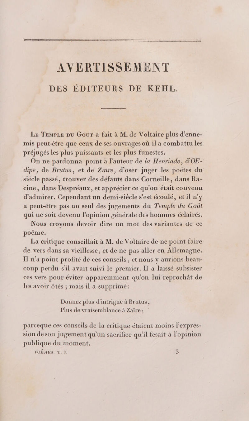 AVERTISSEMENT DES ÉDITEURS DE KEHL. Le Tempze pu Gour a fait à M. de Voltaire plus d’enne- mis peut-être que ceux de ses ouvrages où il a combattu les préjugés les plus puissants et Les plus funestes. On ne pardonna point à l’auteur de la Henriade, d'OE- dipe, de Brutus, et de Zaïre, d’oser juger les poëtes du -siécle passé, trouver des défauts dans Corneille, dans Ra- cine, dans Despréaux, et apprécier ce qu'on était convenu d'admirer. Cependant un demi-siécle s’est écoulé, et il n’y a peut-être pas un seul des jugements du Temple du Goût qui ne soit devenu l’opinion générale des hommes éclairés. Nous croyons devoir dire un mot des variantes de ce poëme. La critique conseillait à M. de Voltaire de ne point faire de vers dans sa vieillesse, et de ne pas aller en Allemagne. Il n’a point profité de ces conseils, et nous y aurions beau- coup perdu s'il avait suivi le premier. Il a laissé subsister ces vers pour éviter apparemment qu'on lui reprochât de les avoir tés ; mais il a supprimé: Donnez plus d'intrigue à Brutus, Plus de vraisemblance à Zaïre ; parceque ces conseils de la critique étaient moins l’expres- sion de son jugement qu'un sacrifice qu’il fesait à l'opinion publique du moment. POÉSIES. T. I. 3