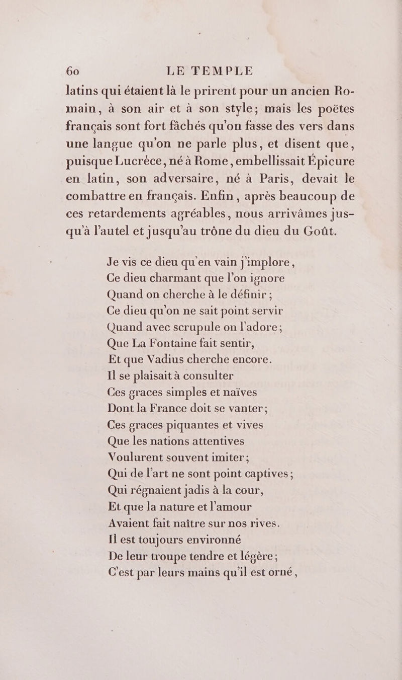 latins qui étaient là le prirent pour un ancien Ro- main, à son air et à son style; mais les poëtes français sont fort fâchés qu'on fasse des vers dans une langue qu'on ne parle plus, et disent que, puisque Lucréce, né à Rome ,embellissait Épicure en latin, son adversaire, né à Paris, devait le combattre en français. Enfin, après beaucoup de ces retardements agréables, nous arrivâmes jus- qu'à l’autel et jusqu’au trône du dieu du Goût. Je vis ce dieu qu'en vain Jimplore, Ce dieu charmant que l'on ignore Quand on cherche à le définir ; Ce dieu qu'on ne sait point servir Quand avec scrupule on l'adore; Que La Fontaine fait sentir, Et que Vadius cherche encore. Il se plaisait à consulter Ces graces simples et naïves Dont la France doit se vanter; Ces graces piquantes et vives Que les nations attentives Voulurent souvent imiter ; Qui de l'art ne sont point captives ; Qui régnaient jadis à la cour, Et que la nature et l'amour Avaient fait naître sur nos rives. Il est toujours environné De leur troupe tendre et légère ; C'est par leurs mains qu'il est orné,