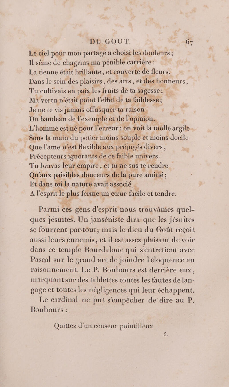 Le ciel pour mon partage a choisi les douleurs ; Il sème de chagrins ma pénible carrière : : La tienne était brillante , et couverte de fleurs. Dans le sein des plaisirs , des arts, et des honneurs : Tu cultivais en paix les fruits de ta sagesse ; Ma vertu n était point l effet de ta faiblesse ; Je ne te vis jamais offusquer ta raison. Du bandeau de l exemple et de l opinion... L’hômme est né pour l'erreur : on voit la molle argile. Sous la main du potier moins souple et moins docile Que l'ame n’est flexible aux préjugés divers, Précepteurs ignorants de ce faible univers. Tu bravas leur empire, et tu ne sus te rendre Qu aux paisibles douceurs de la pure amitié ; Et dans toi la nature avait associé | Al esprit Le pu ferme un cœur file et tendre. Parmi ces gens d'esprit nous trouvâmes quel- ques jésuites. Un janséniste dira que les jésuites se fourrent par-tout; mais le dieu du Goût recoit aussi leurs ennemis, et il est assez plaisant de voir dans ce temple Bourdaloue qui s’entretient avec Pascal sur le grand art de joindre l’éloquence au raisonnement. Le P. Bouhours est derrière eux, marquant sur des tablettes toutes les fautes delan- gage et toutes les négligences qui leur échappent. Le cardinal ne put s'empêcher de dire au P. Bouhours : Quittez d'un censeur pointilleux Eat