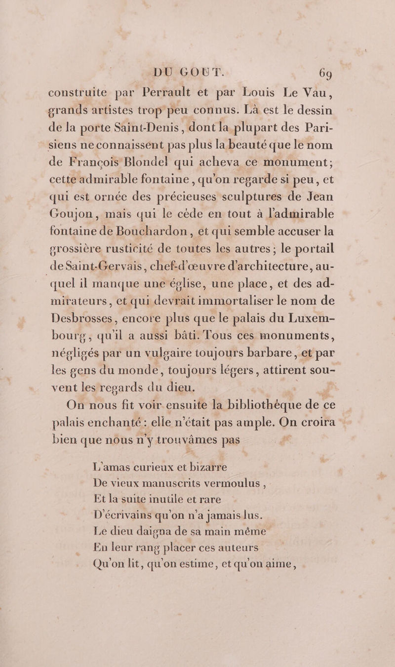 construite par Perrault et par Louis Le Vau, grands artistes trop peu connus. Là est le dessin de la porte Saint-Denis, dont la plupart des Pari- siens ne connaissent pas plus la beauté que le nom de Francois Blondel qui acheva ce monument; cette admirable fontaine , qu'on regarde si peu, et qui est ornée des précieuses sculptures de Jean Goujon, mais qui le cède en tout à l'admirable fontaine de Bouchardon, et qui semble accuser la grossière rusticité de toutes les autres; le portail de Saint-Gervais, chef-d'œuvre d'architecture, au- quel il manque une église, une place, et des ad- mirateurs, et qui devrait immortaliser le nom de Desbrosses, encore plus que le palais du Luxem- bourg, qu'il a aussi bâti. Tous ces monuments, négligés par un vulgaire toujours barbare, et par les gens du monde, toujours légers, attirent sou- vent les regards du dieu. | On nous fit voir ensuite la bibliothèque dec ce palais enchanté: elle n’était pas ample. On croira bien que nous n'y trouvâmes pas L'amas curieux et bizarre De vieux manuscrits vermoulus , Et la suite inutile et rare D'écrivains qu'on n’a jamais lus. Le dieu daigna de sa main méme En leur rang placer ces auteurs Qu'on lit, qu'on estime, et qu'on aime,