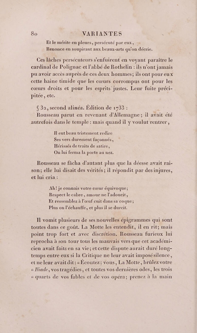 Et le mérite en pleurs, persécuté par eux, Renonce en soupirant aux beaux-arts qu'on décrie. Ces lâches persécuteurs s’enfuirent en voyant paraître le cardinal de Polignac et l’abbé de Rothelin : ils n’ont jamais pu avoir accès auprès de ces deux hommes; ils ont pour eux cette haine timide que les cœurs corrompus ont pour les cœurs droits et pour les esprits justes. Leur fuite préci- pitée , etc. | 6 32, second alinéa. Édition de 1733 : Rousseau parut en revenant d'Allemagne ; il avait été autrefois dans le temple : mais quand il y voulut rentrer, Il eut beau tristement redire Ses vers durement faconnés, Hérissés de traits de satire, On lui ferma la porte au nez. Rousseau se fâcha d’autant plus que la déesse avait rai- son; elle lui disait des vérités ; il répondit par desinjures, et lui cria : Ah! je connais votre cœur équivoque; Respect le cabre , amour ne l'adoucit, Et ressemblez à l'œuf cuit dans sa coque; Plus on l’échauffe, et plus il se durcit. Il vomit plusieurs de ses nouvelles épigrammes qui sont toutes dans ce goût. La Motte les entendit, il en rit; mais point trop fort et avec discrétion. Rousseau furieux lui reprocha à son tour tous les mauvais vers que cet académi- cien avait faits en sa vie; et cette dispute aurait duré long- temps entre eux si la Critique ne leur avait imposésilence, et ne leur avait dit : « Écoutez: vous, La Motte, brûlez votre a Iliade, vos tragédies, et toutes vos dernières odes, les trois « quarts de vos fables et de vos opéra; prenez à Îa main