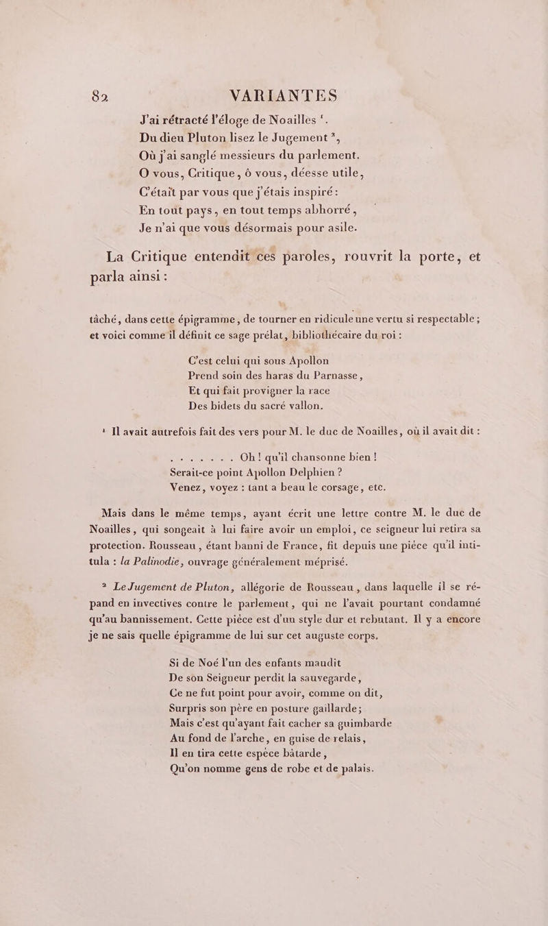 J'ai rétracté l'éloge de Noailles Du dieu Pluton lisez le Jugement”, Où j'ai sanglé messieurs du parlement. O vous, Critique, 6 vous, déesse utile, C'était par vous que j'étais inspiré: En tout pays, en tout temps abhorré, Je n'ai que vous désormais pour asile. La Critique entendit ces paroles, rouvrit la porte, et parla ainsi : tâché, dans cette épigramme, de tourner en ridicule une vertu si respectable ; et voici comme il définit ce sage prélat, bibliothécaire du roi : C’est celui qui sous Apollon Prend soin des haras du Parnasse, Et qui fait provigner la race Des bidets du sacré vallon. : Il avait autrefois fait des vers pour M. le duc de Noailles, où il avait dit : SE - Oh qu il chansonne bien ! “le -ce SP Apollon Delphien ? Venez, voyez : tant a beau le corsage, etc. Mais dans le même temps, ayant écrit une lettre contre M. le duc de Noailles, qui songeait à lui faire avoir un emploi, ce seigneur lui retira sa protection. Rousseau , étant banni de France, fit depuis une piéce qu'il inti- tula : la Palinodie, ouvrage généralement méprisé. ? Le Jugement de Pluton, allésorie de Rousseau , dans laquelle il se ré- pand en invectives contre le parlement, qui ne l'avait pourtant condamné qu’au bannissement. Cette piéce est d’un style dur et rebutant. Il y a encore je ne sais quelle épigramme de lui sur cet auguste corps. Si de Noé l’un des enfants maudit De son Seigneur perdit la sauvegarde, Ce ne fut point pour avoir, comme on dit, Surpris son père en posture gaillarde; Mais c’est qu'ayant fait cacher sa guimbarde Au fond de l'arche, en guise de relais, Il en tira cette espece bâtarde, Qu'on nomme gens de robe et de palais.