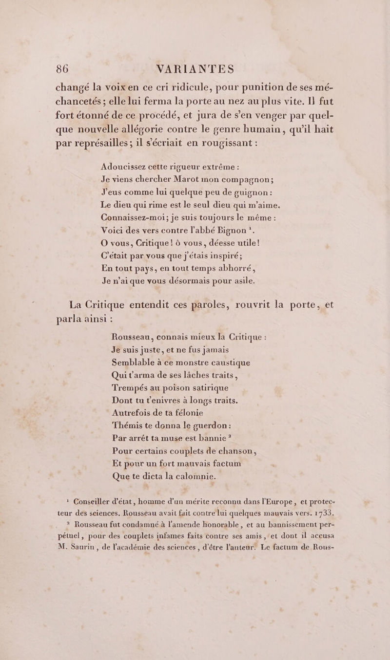 changé la voix en ce cri ridicule, pour punition de ses mé- chancetés ; elle lui ferma la porte au nez au plus vite. I} fut fort étonné de ce procédé, et jura de s’en venger par quel- que nouvelle allégorie contre le genre humain, qu’il hait par représailles ; il s’écriait en rougissant : Adoucissez cette rigueur extrême : Je viens chercher Marot mon compagnon; J'eus comme lui quelque peu de guignon : Le dieu qui rime est le seul dieu qui m'aime. Connaissez-moi; je suis toujours le même : Voici des vers contre l'abbé Bignon *. O vous, Critique! à vous, déesse utile! C'était par vous que j'étais inspiré; En tout pays, en tout temps abhorré, Je n'ai que vous désormais pour asile. La Critique entendit ces paroles, rouvrit la porte, et parla ainsi : Rousseau, connais mieux la Critique : Je suis juste, et ne fus jamais Semblable à ce monstre caustique Qui t'arma de ses lâches traits, Trempés au poison satirique Dont tu t'enivres à longs traits. Autrefois de ta félonie Fhémis te donna le guerdon: Par arrêt ta muse est bannie ? Pour certains couplets de chanson, Et pour un fort mauvais factum Que te dicta la calomnie. 1 Conseiller d'état, homme d’un mérite reconnu dans l'Europe, et protec- teur des sciences. Rousseau avait fait contre lui quelques mauvais vers. 1733. 2? Rousseau fut condamné à l'amende honorable , et au bannissement per- pétuel, pour des couplets infames faits contre ses amis , ‘et dont il accusa M. Saurin , de l'académie des sciences , d’être l’auteur. Le factum de Rous-