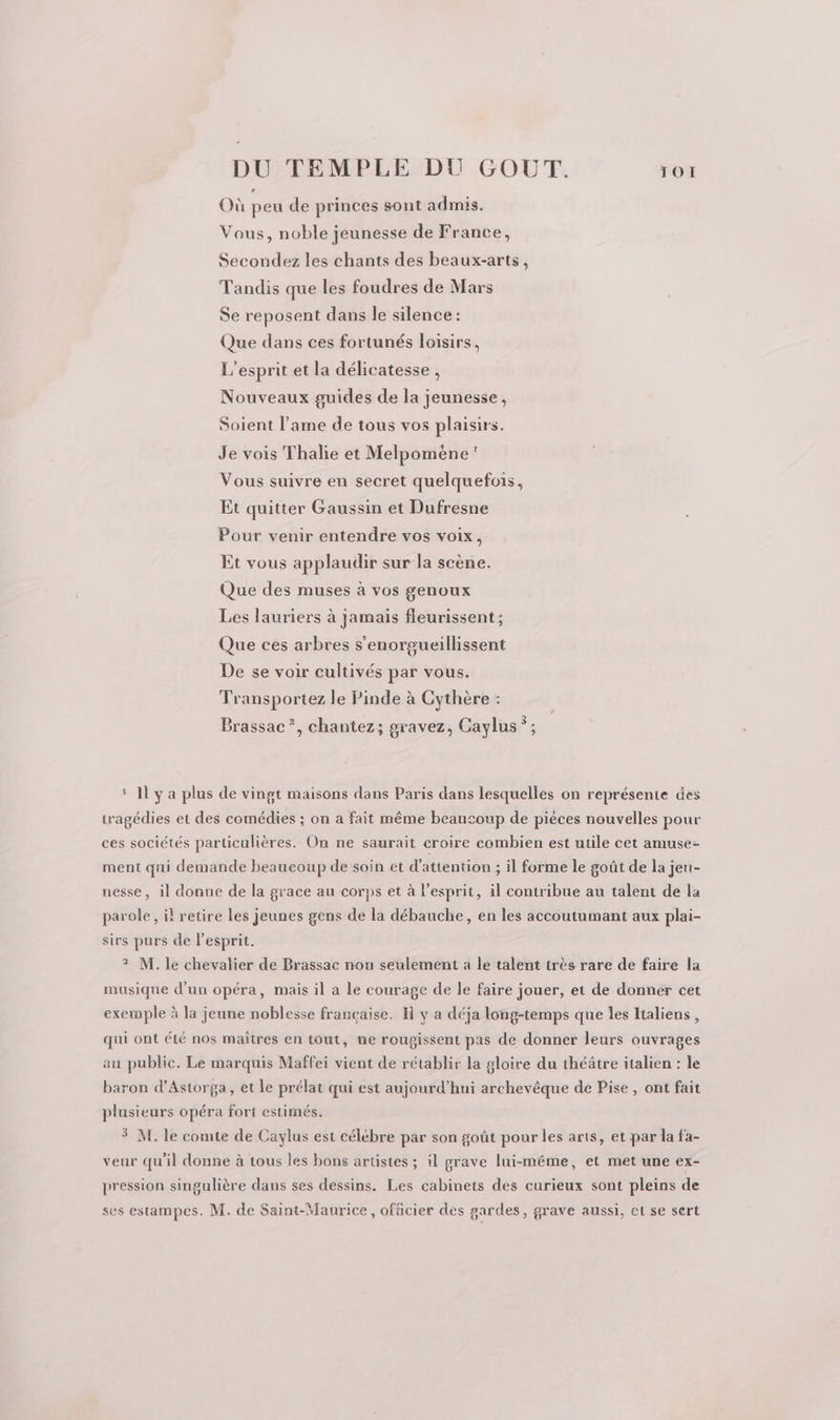 Où peu de princes sont admis. Vous, noble jeunesse de France, Secondez les chants des beaux-arts, Tandis que les foudres de Mars Se reposent dans le silence: Que dans ces fortunés loisirs, L'esprit et la délicatesse, Nouveaux guides de la jeunesse, Soient l'ame de tous vos plaisirs. Je vois Thalie et Melpomèéne Vous suivre en secret quelquefois, Et quitter Gaussin et Dufresne Pour venir entendre vos voix, Et vous applaudir sur la scène. Que des muses à vos genoux Les lauriers à jamais fleurissent; Que ces arbres s'enorgueillissent De se voir cultivés par vous. Transportez le Pinde à Cythère : Brassac”, chantez; gravez, Caylus *; : Il y a plus de vingt maisons dans Paris dans lesquelles on représente des tragédies et des comédies ; on a fait même beaucoup de piéces nouvelles pour ces sociétés particulières. On ne saurait croire combien est utile cet amuse: ment qui demande beaucoup de soin et d'attention ; il forme le goût de la jeu- nesse, il donne de la grace au corps et à l'esprit, il contribue au talent de la parole, il retire les jeunes gens de la débauche, en les accoutumant aux plai- sirs purs de lesprit. ? M. le chevalier de Brassac non seulement à le talent très rare de faire la musique d’un opéra, mais il a le courage de le faire jouer, et de donner cet exemple à la jeune noblesse française. R y a déja long-temps que les Italiens, qui ont été nos maîtres en tout, ne rougissent pas de donner leurs ouvrages au public. Le marquis Maffei vient de rétablir la gloire du théâtre italien : le baron d’Astorga, et le prélat qui est aujourd’hui archevêque de Pise, ont fait plusieurs opéra fort estimés. $ M. le comte de Caylus est célébre par son goût pour les arts, et par la fa- veur qu'il donne à tous les bons artistes ; il grave lui-même, et met une ex- pression singulière dans ses dessins. Les cabinets des curieux sont pleins de ses estampes. M. de Saint-Maurice, officier des gardes, grave aussi, et se sert