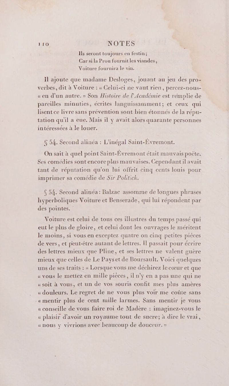 Ils seront toujours en festin; Car si la Prou fournit les viandes, Voiture fournira le vin. Il ajoute que madame Desloges, jouant au jeu des pro- verbes, dit à Voiture : « Celui-ci ne vaut rien, percez-nous- «en dun autre. » Son Histoire de l Académie est rémplie de pareilles minuties, écrites languissamment; et ceux qui lisent ce livre sans prévention sont bien étonnés de la répu- tation qu'il a eue. Mais il y avait alors quarante personnes intéressées à le louer. $ 54. Second alinéa : L’inégal Saint-Évremont. On sait à quel point Saint-Évremont était mauvais poëte. Ses comédies sont encore plus mauvaises. Cependant il avait tant de réputation qu’on lui offrit cinq cents louis pour imprimer sa comédie de Sir Politick. 54. Second alinéa : Balzac assomme de longues phrases hyperboliques Voiture et Benserade, qui lui répondent par des pointes. Voiture est celui de tous ces illustres du temps passé qui eut le plus de gloire, et celui dont les ouvrages le méritent le moins, si vous en exceptez quatre on cinq petites pièces de vers, et peut-être autant de lettres. [1 passait pour écrire des lettres mieux que Pline, et ses lettres ne valent guère mieux que celles de Le Payset de Boursault. Voici quelques uns de ses traits : « Lorsque vous me déchirez le cœur et que «vous le mettez en mille piéces, il n’y en a pas une qui ne «soit à vous, et un de vos souris confit mes plus amères « douleurs. Le regret de ne vous plus voir me coûte sans «mentir plus de cent mille larmes. Sans mentir je vous « conseille de vous faire roi de Madère : imaginez-vous le « plaisir d’avoir un royaume tout de sucre; à dire le vrai, «nous y vivrions avec beaucoup de douceur. »