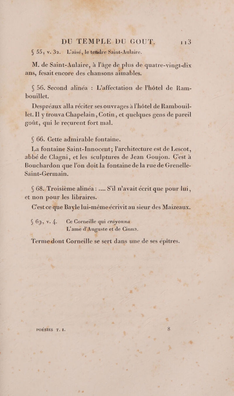 6 55, v. 32. L’aisé, le teñdre Saint-Aulaire. M. de Saint-Aulaire, à l’âge de plus de quatre-vingt-dix ans, fesait encore des chansons aimables. $ 56. Second alinéa : L’affectation de l'hôtel de Ram- bouillet. Despréaux alla réciter ses ouvrages à l'hôtel de Rambouil- let. IT y trouva Chapelain, Cotin, et quelques gens de pareil goût, qui le recurent fort mal. ( 66. Cette admirable fontaine. La fontaine Saint-Innocent; l’architecture est de Lescot, abbé de Clagni, et les sculptures de Jean Goujon. Cest à . Bouchardon que l’on doit la fontaine de la rue de Grenelle- Saint-Germain. 6 68.. Troisième alinéa : …. il n’avait écrit que pour lui, et non pour les libraires. C’est ce que Bayle lui-même écrivit au sieur des Maizeaux. $ 69, v. 4. Ce Corneille qui crayonna L'ame d'Auguste et de Cinna. Terme-dont Corneille se sert dans une de ses épitres. POÉSIES T. I. )