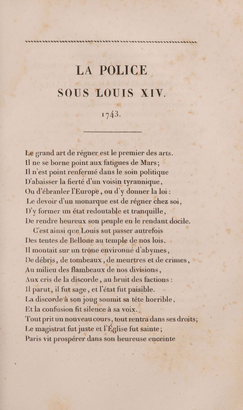 144444744443 4414004034 044004440444 0240400 000 a a 0 a a a Va Va a Va Va a Va Va LA POLICE SOUS LOUIS XIV. 1743. Le grand art de régner est le premier des arts. Il ne se borne point aux fatigues de Mars; Il n'est point renfermé dans le soin politique D'abaisser la fierté d’un voisin tyrannique, Ou d’ébranler l'Europe , ou d'y donner la loi : Le devoir d'un monarque est de régner chez soi, D'y former un état redoutable et tranquille, De rendre heureux son peuple en le rendant docile. C’est ainsi que Louis sut passer autrefois Des tentes de Bellone au temple de nos lois. 11 montait sur un trône environné d’abymes, De débris, de tombeaux , de meurtres et de crimes, Au milieu des flambeaux de nos divisions, Aux cris de la discorde , au bruit des factions : Il parut, il fut sage , et l’état fut paisible. La discorde à son joug soumit sa tête horrible, Et la confusion fit silence à sa voix. Tout prit un nouveau Cours, tout rentra dans ses droits; Le magistrat fut juste et l'Église fut sainte ; Paris vit prospérer dans son heureuse enceinte