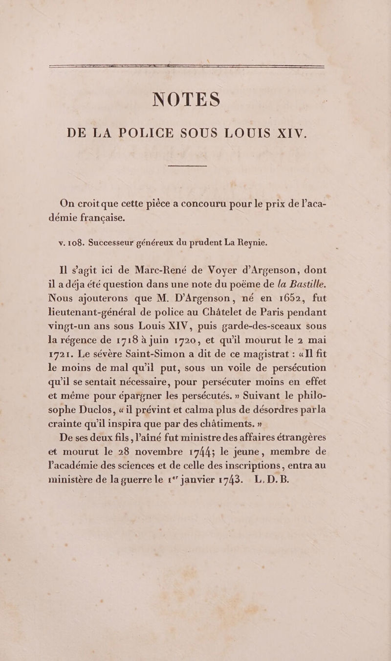 DE LA POLICE SOUS LOUIS XIV. On croit que cette pièce a concouru pour le prix de l’aca- démie française. v. 108. Successeur généreux du prudent La Reynie. Il s’agit ici de Marc-René de Voyer d’Argenson, dont il a déja été question dans une note du poëme de la Bastille. Nous ajouterons que M. D’Argenson, né en 1652, fut lieutenant-général de police au Châtelet de Paris pendant vingt-un ans sous Louis XIV, puis garde-des-sceaux sous la régence de 1718 à juin 1720, et qu'il mourut le 2 mai 1721. Le sévère Saint-Simon a dit de ce magistrat : «Il fit le moins de mal qu'il put, sous un voile de persécution qu’il se sentait nécessaire, pour persécuter moins en effet et même pour épargner les persécutés. » Suivant le philo- sophe Duclos, «il prévint et calma plus de désordres parla crainte qu’il inspira que par des châtiments. » De ses deux fils, ’ainé fut ministre des affaires étrangères et mourut le 28 novembre 1744; le jeune, membre de l’académie des sciences et de celle des inscriptions, entra au ministère de la guerre le 1°’ janvier 1743. L, D.B.