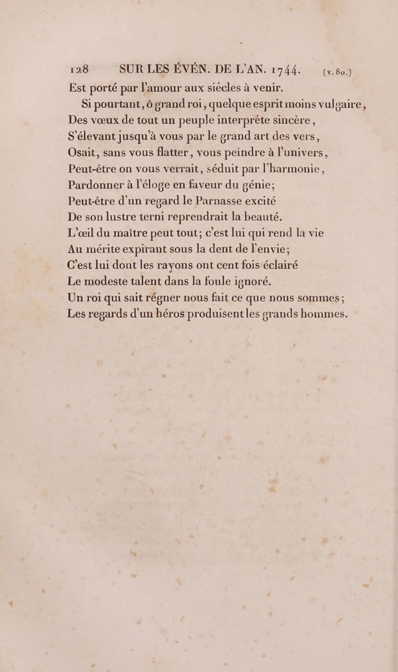 Est porté par l'amour aux siécles à venir. Si pourtant, ô grand roi, quelque esprit moins vulgaire, Des vœux de tout un peuple interprète sincère, S'élevant jusqu'à vous par le grand art des vers, Osait, sans vous flatter, vous peindre à l'univers, Peut-être on vous verrait, séduit par l'harmonie, Pardonner à l'éloge en faveur du génie; Peut-être d'un regard le Parnasse excité De son lustre terni reprendrait la beauté. L’œil du maître peut tout; c'est lui qui rend la vie Au mérite expirant sous la dent de l'envie; C'est lui dont les rayons ont cent fois éclairé Le modeste talent dans la foule ignoré. Un roi qui sait régner nous fait ce que nous sommes ; Les regards d'un héros produisent les srands hommes.