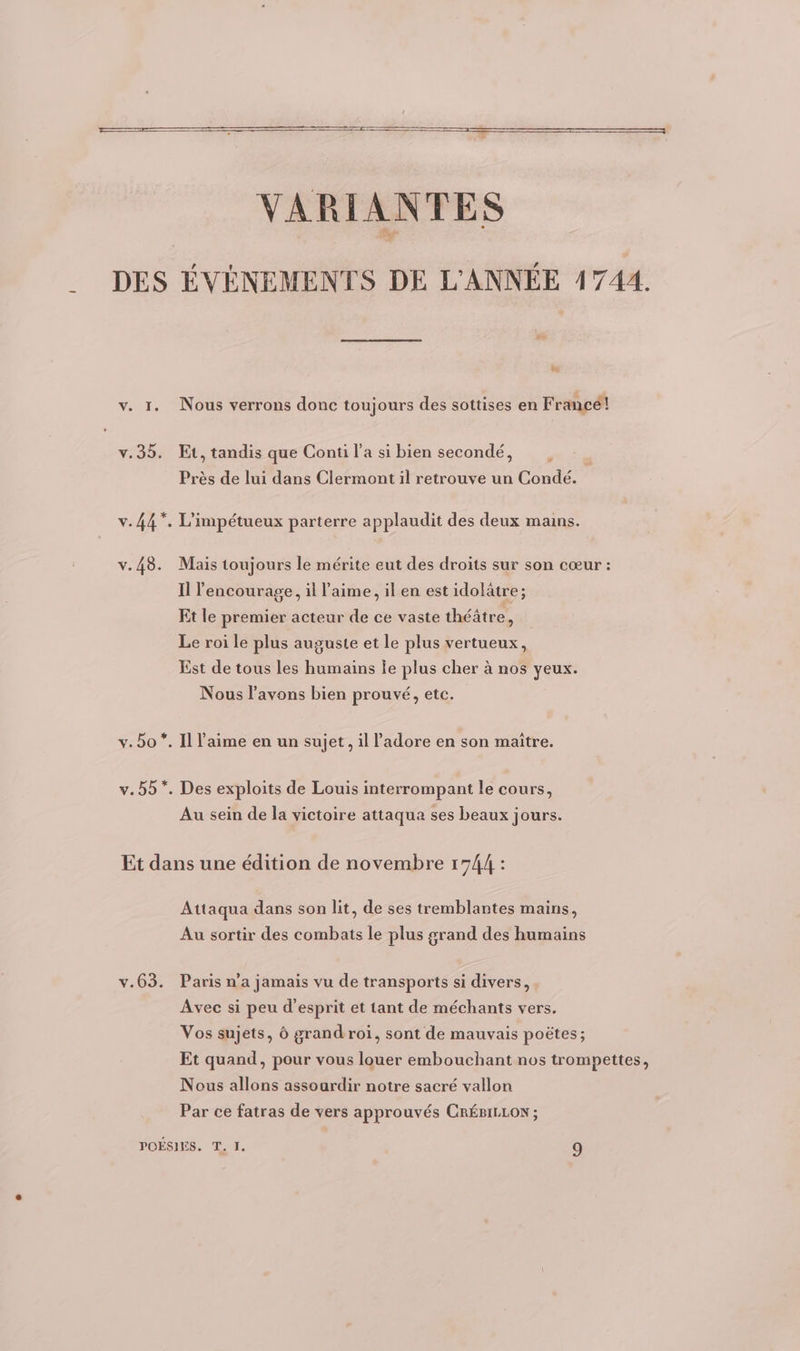 La VARIANTES DES ÉVÉNEMENTS DE L'ANNÉE 41744. &amp; v. 1. Nous verrons donc toujours des sottises en Francé! v.35. Et, tandis que Conti l’a si bien secondé, : Près de lui dans Clermont il retrouve un Condé. v.44*, L'impétueux parterre applaudit des deux mains. v.48. Mais toujours le mérite eut des droits sur son cœur : Il lencourage, il l'aime, il en est idolâtre ; Et le premier acteur de ce vaste théâtre, Le roi le plus auguste et le plus vertueux, Est de tous les humains le plus cher à nos yeux. Nous l'avons bien prouvé, etc. v. bo *. Il l'aime en un sujet, il Padore en son maitre. v.55*. Des exploits de Louis interrompant le cours, Au sein de la victoire attaqua ses beaux jours. Et dans une édition de novembre 1744 : Attaqua dans son lit, de ses tremblantes mains, Au sortir des combats le plus grand des humains v.63. Paris n’a jamais vu de transports si divers, Avec si peu d'esprit et tant de méchants vers. Vos sujets, Ô grand roi, sont de mauvais poëtes; Et quand, pour vous louer embouchant nos trompettes, Nous allons assoardir notre sacré vallon Par ce fatras de vers approuvés CRÉBILLON ; POÉSIES. T. I. 9