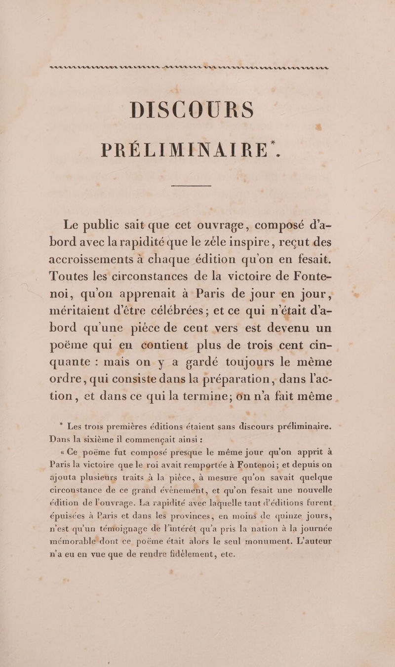 LA RAA AR URL AER WAUTL VELUUTE AR UE UE URL RU LUULLVULUUVLUULUUVL ALL DISCOURS PRÉLIMINAIRE. Le public sait que cet ouvrage, composé d'a- bord avec la rapidité que le zèle inspire, reçut des accroissements à chaque édition qu'on en fesait. Toutes les circonstances de la victoire de Fonte- quon apprenait à Paris de jour en jour, méritaient d'être célébrées ; et ce qui n était d’a- bord qu'une piéce de cent vers est devenu un poëme qui en contient plus de trois cent cin- quante : mais on y a gardé toujours le mème ordre, qui consiste dans la préparation, dans l'ac- tion, et dans ce qui la termine; ôn n'a fait même # * Les trois premières éditions étaient sans discours préliminaire. Dans la sixième il commençait ainsi : « Ce poëme fut composé presque le même jour qu'on apprit à Paris la victoire que le roi avait remportée à Fontenoi; et depuis on ajouta plusieurs traits à la pièce, à mesure qu’on savait quelque circoustance de ce grand évènement, et qu'on fesait une nouvelle édition de l'ouvrage. La rapidité avec laquelle tant d'éditions furent épuisées à Paris et dans les provinces, en moins de quinze jours, n’est qu'un témoignage de l'intérêt qu’a pris la nation à la journée mémorable dont ce poëme était alors le seul monument. L'auteur n’a eu en vue que de rendre fidèlement, etc.