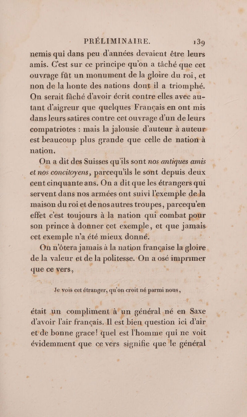 nemis qui dans peu d'années devaient être leurs amis. C'est sur ce principe qu'on a tâché que cet ouvrage fût un monument de la gloire du roi, et non de la honte des nations dont il a triomphé. On serait fâché d’avoir écrit contre elles avec au- tant d'aigreur que quelques Français en ont mis dans leurs satires contre cet ouvrage d'un de leurs compatriotes : mais la jalousie d'auteur à auteur est beaucoup plus grande que celle de nation à nation, On a dit des Suisses qu'ils sont nos antiques amis et nos concitoyens, parcequ'ils le sont depuis deux cent cinquante ans, On a dit que les étrangers qui servent dans nos armées ont suivi l'exemple deda maison du roi et denosautres troupes, parcequ’en effet c'est toujours à la nation qui combat pour son prince à donner cet exemple, et que jamais cet exemple n’a été mieux donné. On n'ôtera jamais à la nation française la gloire de la valeur et de la politesse. On a osé imprimer que ce vers, : Je vois cet étranger, qu'on croit né parmi nous, était un AN AP à un général né en Saxe d'avoir l'air français. Il est bien question ici d'air et de bonne grace! quel est l'homme qui ne voit évidemment que ce vers signifie que le général