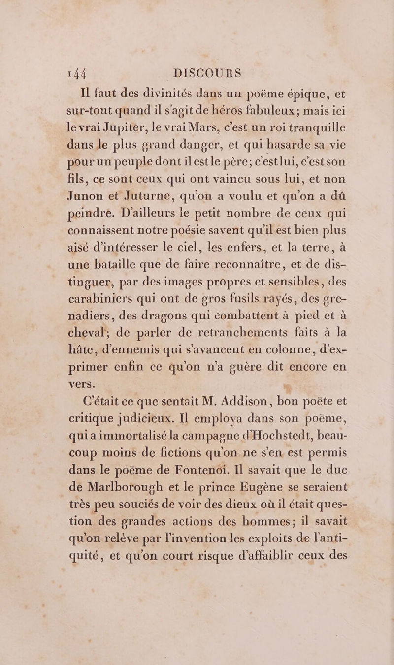 Il faut des divinités dans un poëme épique, et sur-tout quand il s'agit de héros fabuleux ; mais ici le vrai Jupiter, le vrai Mars, c'est un roi tranquille dans le plus grand danger, et qui hasarde sa vie pour un peuple dont ilestle père; c'est lui, c'estson fils, ce sont ceux qui ont vaincu sous lui, et non Junon et Juturne, qu'on a voulu et qu'on a dû peindre. D'ailleurs le petit nombre de ceux qui connaissent notre poésie savent qu'ilest bien plus aisé d’intéresser le ciel, les enfers, et la terre, à une bataille que de faire reconnaître, et de dis- tinguer, par des images propres et sensibles, des carabiniers qui ont de gros fusils rayés, des gre- nadiers, des dragons qui combattent à pied et à cheval, de parler de retranchements faits à la hâte, d'ennemis qui s'avancent en colonne, d'ex- primer enfin ce quon n'a guère dit encore en vers. C'était ce que sentait M. Addison, on poëte et critique judicieux. Il employa re son poëme, qui a immortalisé la campagne d'Hochstedt, beau- coup moins de fictions qu'on ne sen est permis dans le poëme de Fontenoiï. Il savait que le duc de Marlborough et le prince Eugène se seraient très peu souciés de voir des D. où il était ques- tion des grandes actions des hommes; il savait qu'on relève par l'invention les exploits de l'anti- quité, et qu'on court risque d'affaiblir ceux des