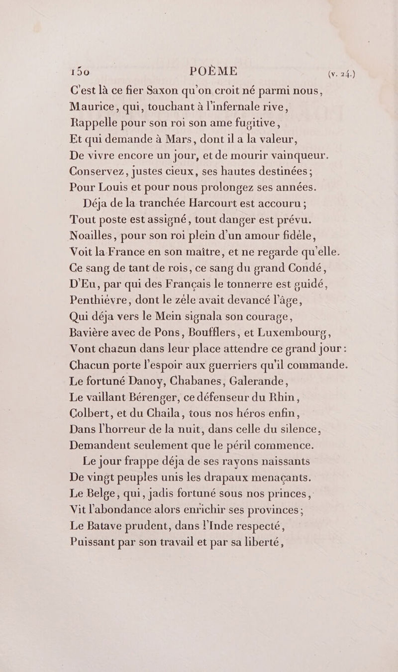 C'est là ce fier Saxon qu'on croit né parmi nous, Maurice, qui, touchant à l'infernale rive, Rappelle pour son roi son ame fusitive, Et qui demande à Mars, dont il a la valeur, De vivre encore un jour, et de mourir vainqueur. Conservez, justes cieux, ses hautes destinées; Pour Louis et pour nous prolongez ses années. Déja de la tranchée Harcourt est accouru ; Tout poste est assigné, tout danger est prévu. Noailles, pour son roi plein d'un amour fidéle, Voit la France en son maître, et ne regarde qu'elle. Ce sang de tant de rois, ce sang du grand Condé, D'Eu, par qui des Français le tonnerre est suidé, Penthiévre, dont le zèle avait devancé l’âge, Qui déja vers le Mein signala son courage, Bavière avec de Pons, Boufflers, et Luxembourpg, Vont chacun dans leur place attendre ce grand jour: Chacun porte l'espoir aux guerriers qu'il commande. Le fortuné Danoy, Chabanes, Galerande, Le vaillant Bérenger, ce défenseur du Rhin, Colbert, et du Chaila, tous nos héros enfin, Dans l'horreur de la nuit, dans celle du silence, Demandent seulement que le péril commence. Le jour frappe déja de ses rayons naissants De vingt peuples unis les drapaux menaçants. Le Belge, qui, jadis fortuné sous nos princes, Vit l'abondance alors enrichir ses provinces ; Le Batave prudent, dans l'Inde respecté, Puissant par son travail et par sa liberté,