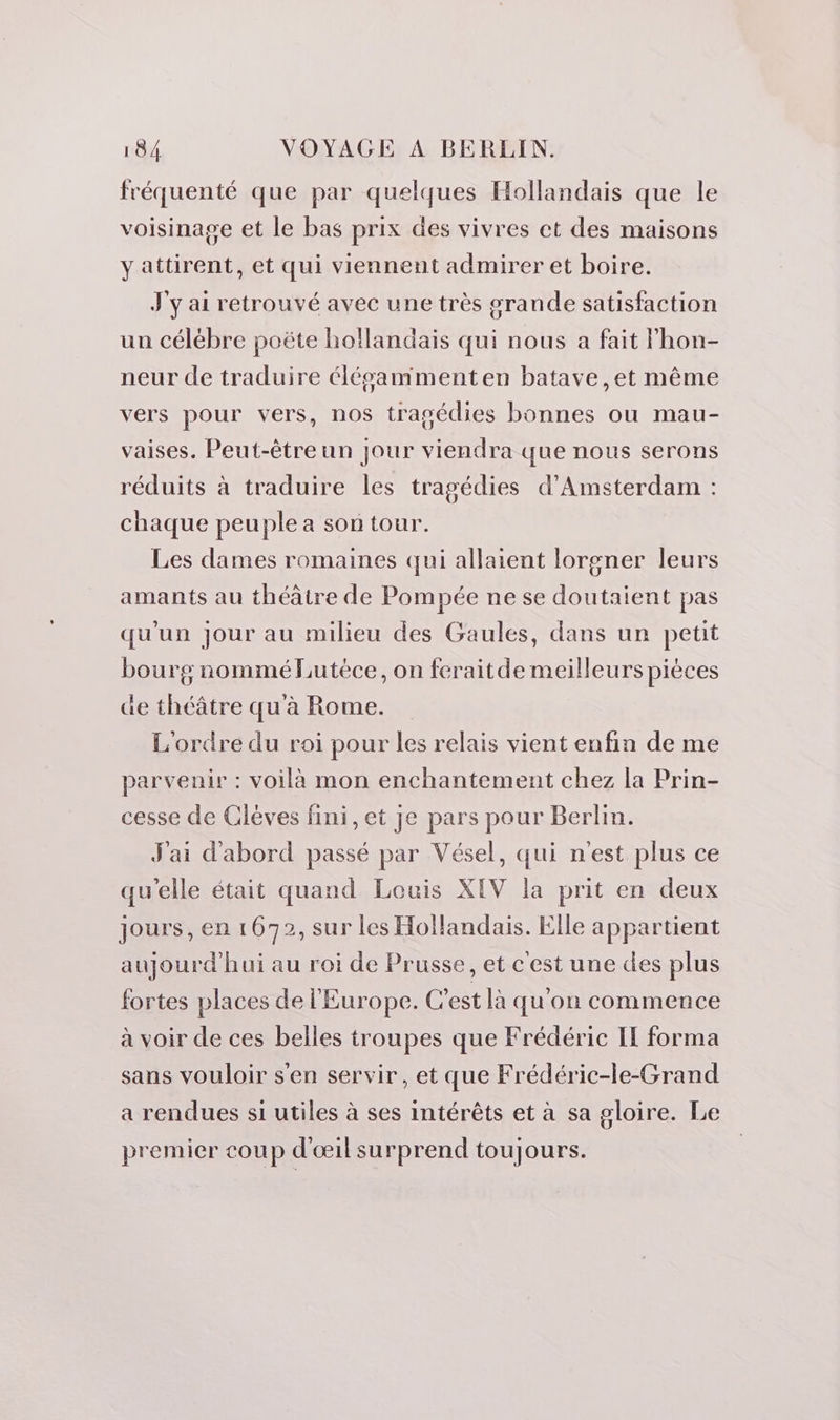 fréquenté que par quelques Hollandais que le voisinage et le bas prix des vivres ct des maisons yattirent, et qui viennent admirer et boire. J'y ai retrouvé avec une très grande satisfaction un célébre poëte hollandais qui nous a fait lhon- neur de traduire élésammenten batave,et même vers pour vers, nos tragédies bonnes ou mau- vaises. Peut-être un jour viendra que nous serons réduits à traduire les tragédies d'Amsterdam : chaque peuple a son tour. Les dames romaines qui allaient lorgner leurs amants au théâtre de Pompée ne se doutaient pas qu'un jour au milieu des Gaules, dans un petit bourg nommé Lutéce, on feraitde meilleurs pièces de théâtre qu à Rome. L'ordre du roi pour les relais vient enfin de me parvenir : voilà mon enchantement chez la Prin- cesse de Clèves fini, et je pars pour Berlin. J'ai d'abord passé par Vésel, qui n'est plus ce qu'elle était quand Louis XIV la prit en deux jours, en 1672, sur les Hollandais. Elle appartient aujourd'hui au roi de Prusse, et cest une des plus fortes places de l'Europe. C'est là qu'on commence à voir de ces belles troupes que Frédéric IE forma sans vouloir s'en servir, et que Frédéric-le-Grand a rendues si utiles à ses intérêts et à sa gloire. Le premier coup d'œil surprend toujours.