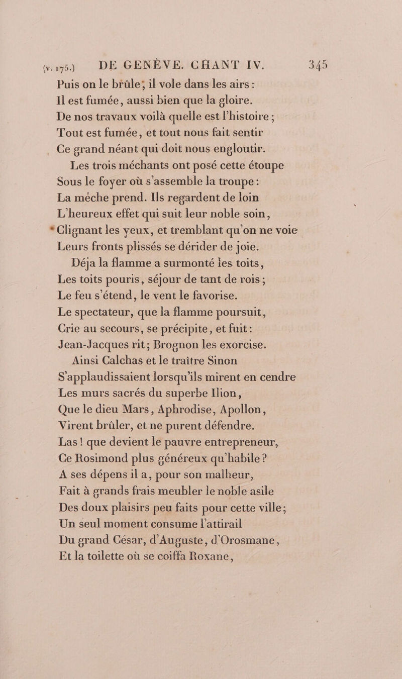 Puis on le brûle; il vole dans les airs : Il est fumée, aussi bien que la gloire. De nos travaux voilà quelle est l’histoire ; Tout est fumée, et tout nous fait sentir Ce grand néant qui doit nous engloutir. Les trois méchants ont posé cette étoupe Sous le foyer où s'assemble la troupe : La méche prend. Ils regardent de loin L'heureux effet qui suit leur noble soin, * Clignant les veux, et tremblant qu on ne voie Leurs fronts plissés se dérider de joie. Déja la flamme a surmonté ies toits, Les toits pouris, séjour de tant de rois; Le feu s'étend, le vent le favorise. Le spectateur, que la flamme poursuit, Crie au secours, se précipite, et fuit: Jean-Jacques rit; Brognon les exorcise. Ainsi Calchas et le traître Sinon S'applaudissaient lorsqu'ils mirent en cendre Les murs sacrés du superbe Ilion, Que le dieu Mars, Aphrodise, Apollon, Virent brüler, et ne purent défendre. Las ! que devient le pauvre entrepreneur, Ce Rosimond plus généreux qu'habile ? A ses dépens il a, pour son malheur, Fait à grands frais meubler Le noble asile Des doux plaisirs peu faits pour cette ville; Un seul moment consume l’attirail Du grand César, d'Auguste, d'Orosmane, Et la toilette où se coiffa Roxane,