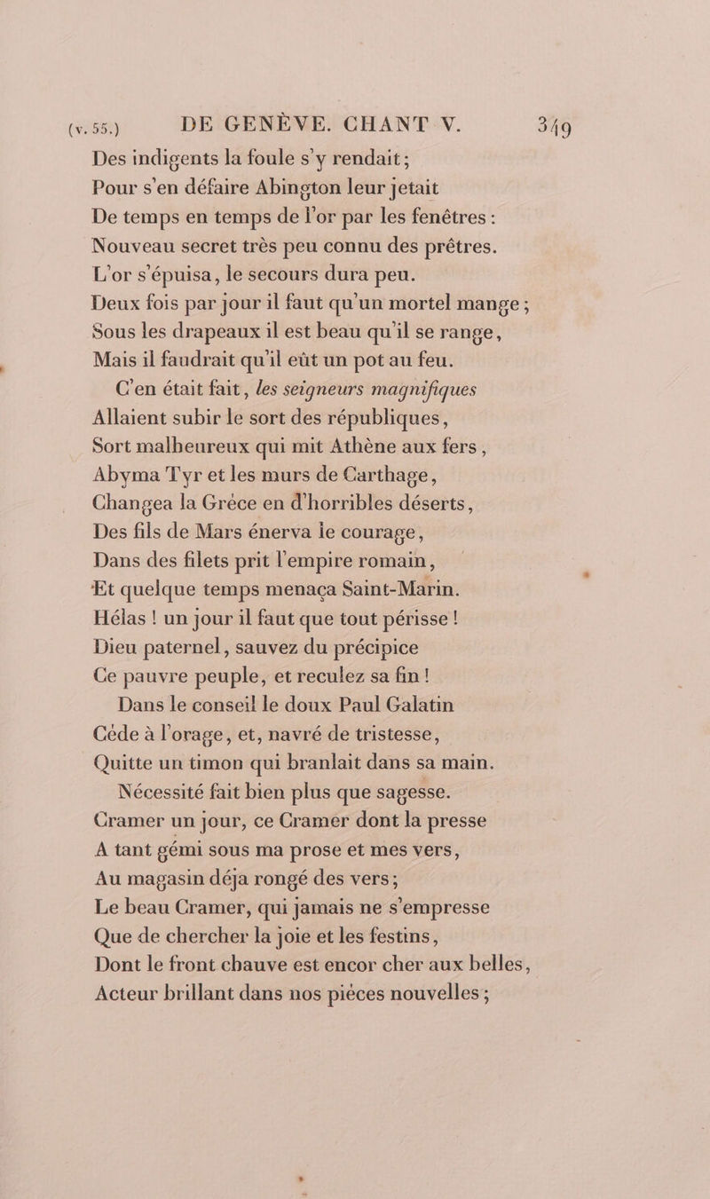 Des indigents la foule s'y rendait ; Pour s'en défaire Abington leur jetait De temps en temps de l'or par les fenêtres : Nouveau secret très peu connu des prêtres. L'or s'épuisa, le secours dura peu. Deux fois par jour il faut qu'un mortel mange ; Sous les drapeaux il est beau qu'il se range, Mais il faudrait qu'il eût un pot au feu. C'en était fait, les seigneurs magnifiques Allaient subir le sort des républiques, Sort malheureux qui mit Athène aux fers, Abyma T'yr et les murs de Carthage, Changea la Gréce en d'horribles déserts, Des fils de Mars énerva ie courage, Dans des filets prit l'empire romain, Et quelque temps menaça Saint-Marin. Hélas ! un jour il faut que tout périsse ! Dieu paternel, sauvez du précipice Ce pauvre peuple, et reculez sa fin! Dans le conseil le doux Paul Galatin Céde à l'orage, et, navré de tristesse, Quitte un timon qui branlait dans sa main. Nécessité fait bien plus que sagesse. Cramer un jour, ce Cramer dont la presse À tant gémi sous ma prose et mes vers, Au magasin déja rongé des vers; Le beau Cramer, qui jamais ne s'empresse Que de chercher la joie et les festins, Dont le front chauve est encor cher aux belles, Acteur brillant dans nos piéces nouvelles ;