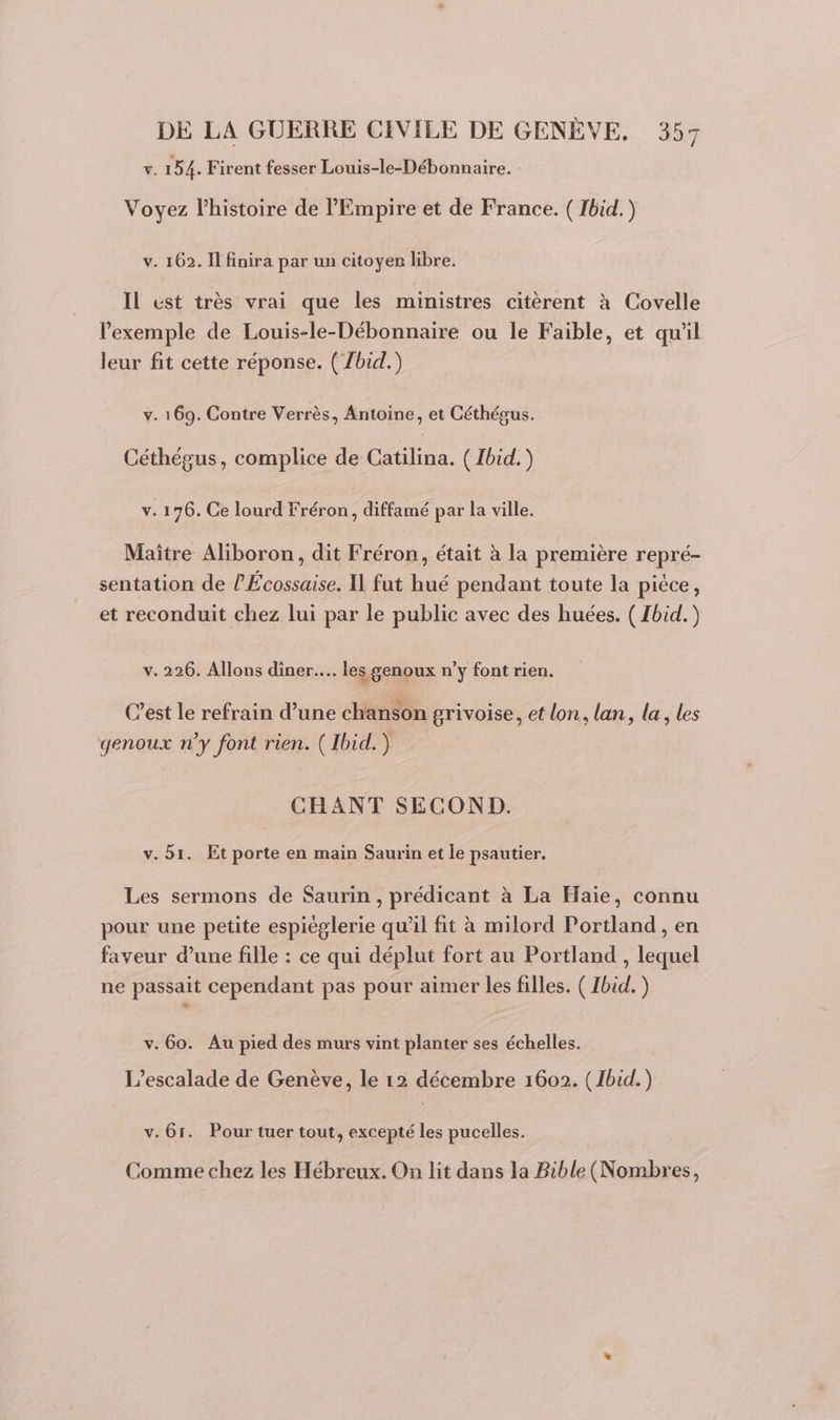 Ÿ. 154. Firent fesser Louis-le-Débonnaire. Voyez l’histoire de l'Empire et de France. ( Ibid.) v. 162. Il finira par un citoyer libre. Il ést très vrai que les ministres citèrent à Covelle l'exemple de Louis-le-Débonnaire ou le Faible, et qu'il leur fit cette réponse. (Zbid.) v. 169. Contre Verrès, Antoine, et Céthégus. Céthégus, complice de Catilina. ( Ibid.) v. 176. Ce lourd Fréron, diffamé par la ville. Maître Aliboron, dit Fréron, était à la première repré- sentation de l’Écossaise. Il fut hué pendant toute la pièce, et reconduit chez lui par le public avec des huées. ( Ibid.) v.226. Allons diner... les genoux n’y font rien. C’est le refrain d’une chanson grivoise, et lon, lan, la, les genoux ny font rien. ( Ibid.) CHANT SECOND. v. 51. Et porte en main Saurin et le psautier. Les sermons de Saurin , prédicant à La Haïe, connu pour une petite espièglerie qu'il fit à milord Portland , en faveur d’une fille : ce qui déplut fort au Portland , lequel ne passait cependant pas pour aimer les filles. ( Ibid. ) v. 60. Au pied des murs vint planter ses échelles. L’escalade de Genève, le 12 décembre 1602. (1bid.) v. 61. Pour tuer tout, excepté les pucelles. Comme chez les Hébreux. On lit dans la Bible (Nombres,