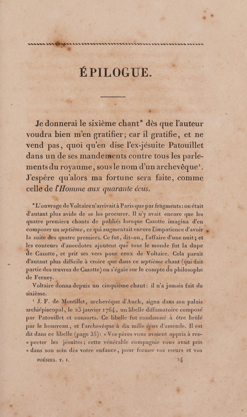 À és * LAB RVE agen oran VVER/R/R ÉPILOGUE. FE: Je donnerai le sixième chant” dès que l’auteur voudra bien m'en gratifier; car il gratifie, et ne vend pas, quoi qu'en dise l’ex-jésuite Patouillet dans un de ses mandements contre tous les parle- ments du royaume, sous le nom d’un archevêque. J'espère qu’alors ma fortune sera faite, comme celle de l'Homme aux quarante écus. # * L'ouvrage de Voltaire n’arrivait à Paris que par fragments : on était d'autant plus avide de se les procurer. Il n’y avait encore que les quatre premiers chants de publiés lorsque Cazotte imagina d'en composer un septième, ce qui augmentait encore limpatience d’avoir F” Ja suite des quatre premiers. Ce fut, dit-on, l'affaire d’une nuit ; et les conteurs d’anecdotes ajoutent que tout le monde fut la dupe ‘de Cazotte, et prit ses vers pour ceux de Voltaire. Cela parait d'autant ie difficile à croire a dans ce septième chant (qui-fait partie des œuvres de Cazotte) on s’égaie sur le compte du philosophe de Ferney. Voltaire donna depuis un Ce chant: il n’a jamais fait de sixième. 1 JP 4048 Monte, Dé d'Auch, signa dans son palais archiépiscopal, le 23 janvier 1764, un libelle diffamatoire composé par Patouillet et consorts. Ce libelle fut condamné à être brülé par le bourreau, et l’archevêque à dix mille écus d'amende. Il est dit dans ce libelle (page 35): « Vos pères vous avaient appris à res- «pecter les jésuites; cette vénérable compagnie vous avait pris « dans son sein dès votre enfance, pour former vos cœurs et vos POÉSIES. T. 1. 24