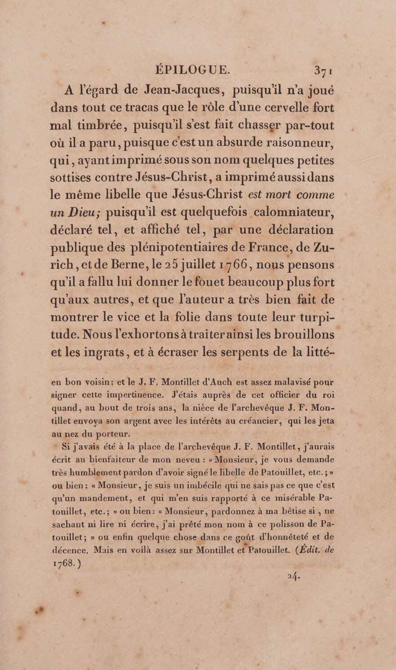 A l'égard de Jean-Jacques, puisqu'il n’a joué dans tout ce tracas que le rôle d'une cervelle fort mal timbrée, puisqu'il s'est fait chasser par-tout où il a paru, puisque c'est un absurde raisonneur, qui, ayantimprimé sous son nom quelques petites sottises contre Jésus-Christ, a imprimé aussi dans le même libelle que Jésus-Christ est mort comme un Dieu; puisqu'il est quelquefois calomniateur, déclaré tel, et affiché tel, par une déclaration publique de plénipotentiaires de France, de Zu- rich, et de Berne, le 25 juillet 1766, nous pensons qu il a fallu lui donner le fouet beaucoup plus fort qu'aux autres, et que l'auteur a très bien fait de montrer le vice et la folie dans toute leur turpi- tude. Nous l'exhortons àtraiter ainsi les brouillons et les ingrats, et à écraser les serpents de la litté- en bon voisin: et le J. F, Montillet d'Auch est assez malavisé pour signer cette impertinence. J'étais auprès de cet officier du roi quand, au bout de trois ans, la nièce de l’archevêque J. F. Mon- tillet envoya son argent avec les intérêts au créancier, qui les jeta au nez du porteur. | | Si j'avais été à la place de l'archevêque J. F. Montillet, j'aurais écrit au bienfaiteur de mon neveu : «Monsieur, je vous demande très humbiement pardon d’avoir signé le libelle de Patouillet, etc. ; » ou bien: « Monsieur, je suis un imbécile qui ne sais pas ce que c’est qu'un mandement, et qui m'en suis rapporté à ce misérable Pa- touiilet, ete.; » on bien: « Monsieur, pardonnez à ma bêtise si, ne sachant ni lire ni écrire, j'ai prêté mon nom à ce polisson de Pa- touillet; » ou enfin mélae chose dans ce goût d'honnêteté et de décence. Mais en voilà assez sur Montillet et Patouillet. (Édit. de 1768.) 24.