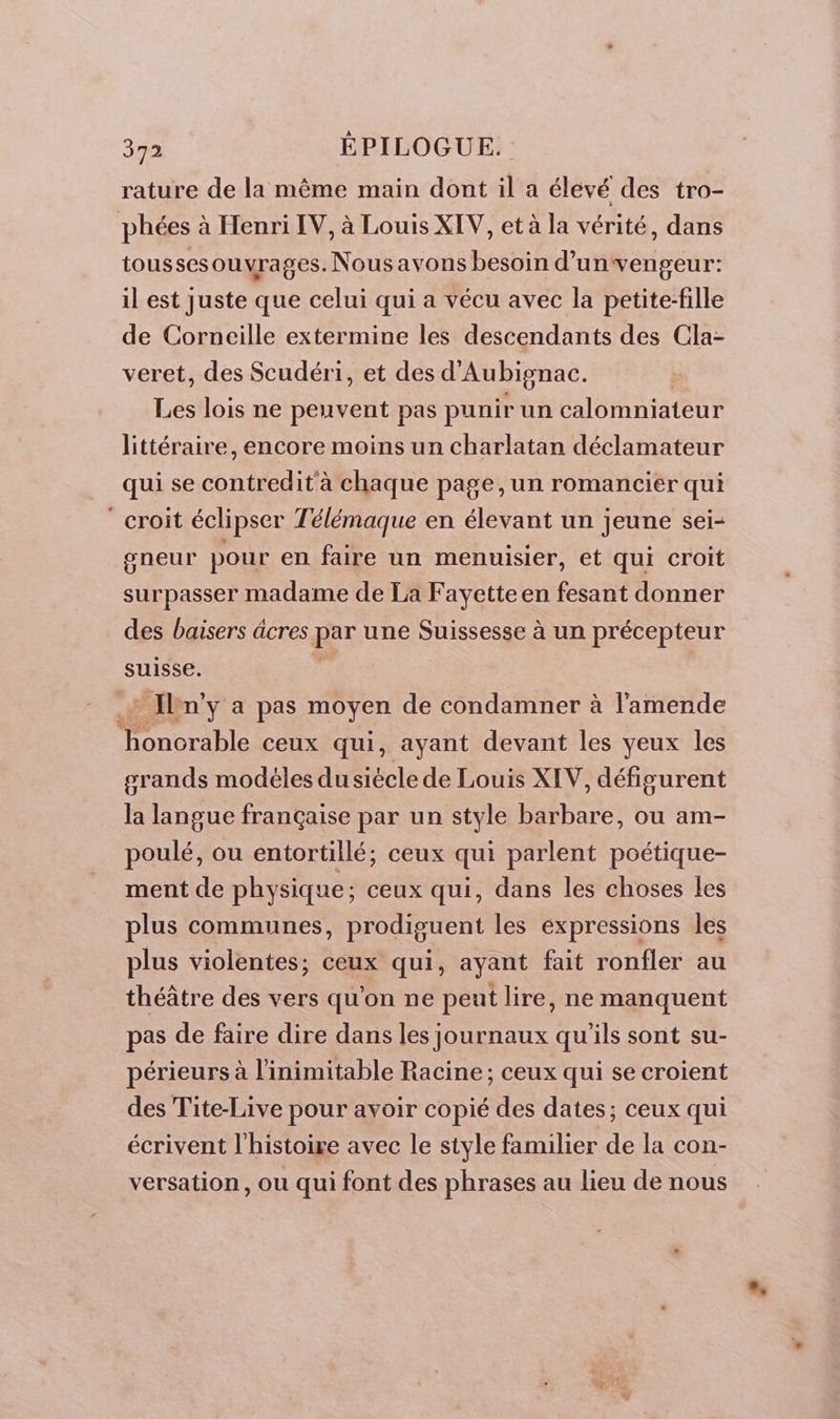 rature de la même main dont il a élevé des tro- phées à Henri IV, à Louis XIV, et à la vérité, dans tousses ouvrages. Nous avons besoin d’unvengeur: il est juste que celui qui a vécu avec la petite-fille de Corneille extermine les descendants des Cla- veret, des Scudéri, et des d'Aubignac. Les lois ne peuvent pas punir un calomniateur littéraire, encore moins un charlatan déclamateur qui se contredit à chaque page, un romancier qui croit éclipser Télémaque en élevant un jeune sei- gneur pour en faire un menuisier, et qui croit surpasser madame de La Fayette en fesant donner des baisers âcres par une Suissesse à un précepteur suisse. * Iln'y a pas moyen de condamner à l'amende Donc ceux qui, ayant devant les yeux les srands modéles dusiécle de Louis XIV, défigurent la langue française par un style barbare, ou am- ES poulé, ou entortillé; ceux qui parlent poétique- ment de physique; ceux qui, dans les choses les plus communes, prodiguent les expressions les plus violentes; ceux qui, ayant fait ronfler au théâtre des vers qu'on ne peut lire, ne manquent pas de faire dire dans les journaux qu'ils sont su- périeurs à l'inimitable Racine; ceux qui se croient des Tite-Live pour avoir copié des dates; ceux qui écrivent l’histoire avec le style familier de la con- versation, ou qui font des phrases au lieu de nous