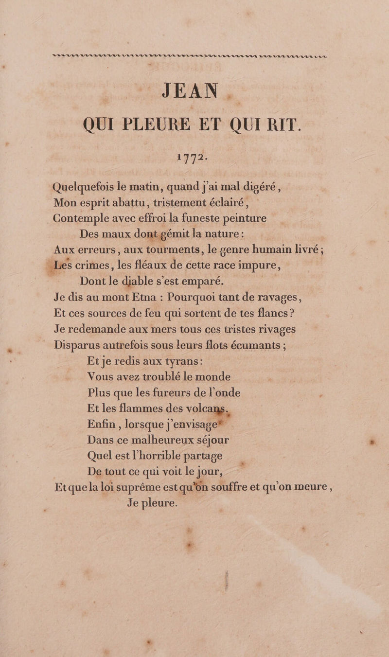 JEAN. QUI PLEURE ET QUI RIT. 1772. Quelquefois le matin, quand j'ai mal digéré, Mon esprit abattu, tristement éclairé, Contemple avec effroi la funeste peinture Des maux dont.gémit la nature : Aux erreurs, aux tourments, le genre humain livré; = Les crimes, les fléaux de cette race impure, _ Dontle diable s'est emparé. Je dis au mont Etna : Pourquoi tant de ravages, Et ces sources de feu qui sortent de tes flancs ? Je redemande aux mers tous ces tristes rivages Disparus autrefois sous leurs flots écumants ; Et je redis aux tyrans: Vous avez troublé le monde Plus que les fureurs de l'onde Et les flammes des volcans. Enfin , lorsque j' envisage® Dans ce malheureux séjour Quel est l'horrible partage De tout ce qui voit le jour, Etquela loi suprême est qu'on souffre et qu'on meure,