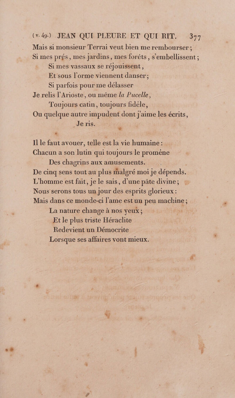 CE] Mais si monsieur Terrai veut bien me rembourser ; Si mes prés, mes Jardins, mes forêts, s’'embellissent ; Si mes vassaux se réjouissent, Et sous l'orme viennent danser; Si parfois pour me délasser Je relis l’Arioste, ou même la Pucelle, Toujours catin, toujours fidéle, Ou quelque autre impudent dont j'aime les écrits, Je ris. | + . Il le faut avouer, telle est la vie humaine : Chacun a son lutin qui toujours le proméne Des chagrins aux amusements. De cinq sens tout au plus malgré moi je dépends. L'homme est fait, je le sais, d'une pâte divine; Nous serons tous un Jour des esprits glorieux : Mais dans ce monde-ci l'ame est un peu machine ; La nature change à nos yeux; ss Et le plus triste Héraclite Redevient un Démocrite Lorsque ses affaires vont mieux.