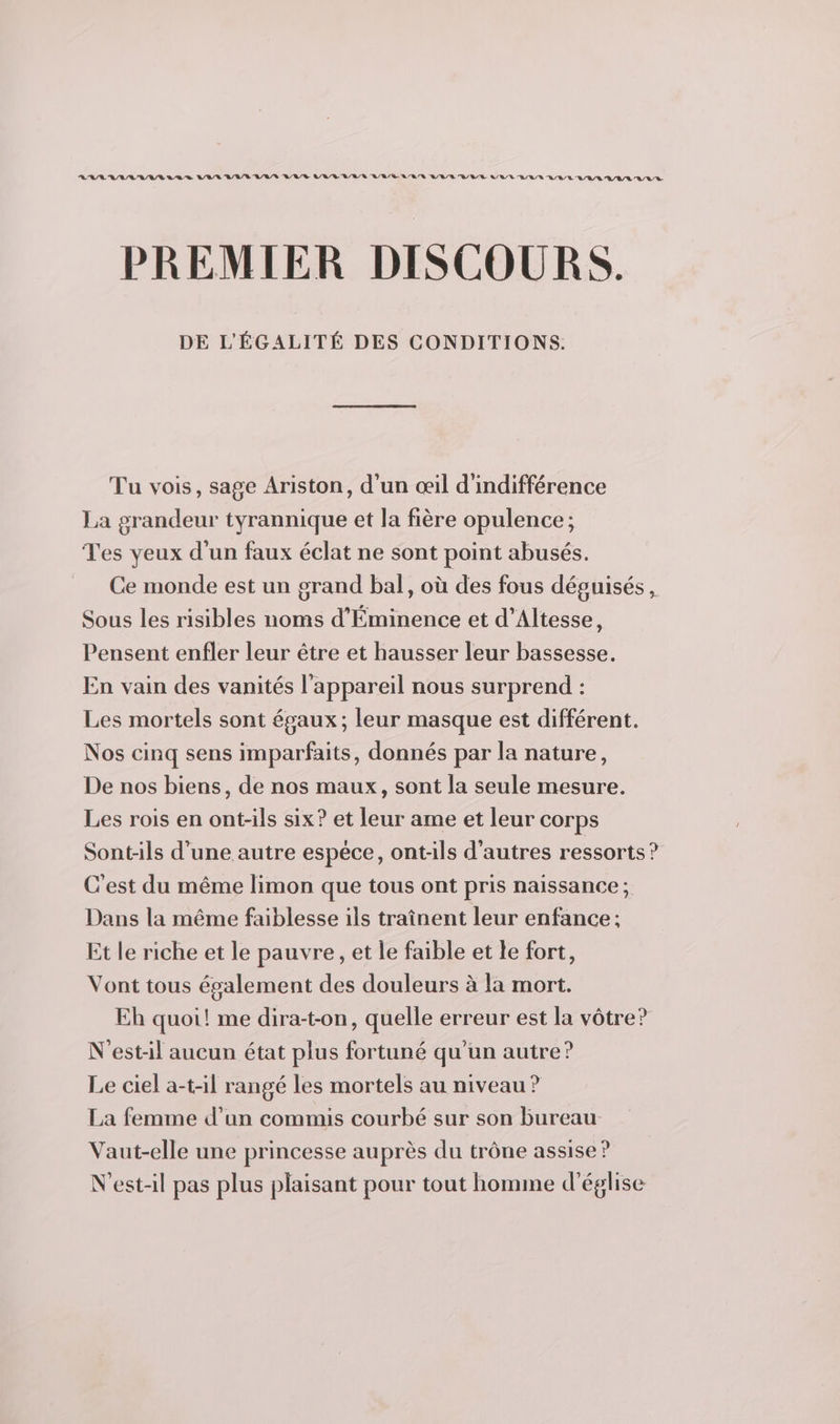 AAARAM RAA LAS VIUL UUT US VUS VU RUE URL LR UT UUE UT EUR UUL UE UULUUR PREMIER DISCOURS. DE L'ÉGALITÉ DES CONDITIONS. Tu vois, sage Ariston, d'un œil d'indifférence La grandeur tyrannique et la fière opulence; Tes yeux d’un faux éclat ne sont point abusés. Ce monde est un grand bal, où des fous déguisés , Sous les risibles noms d’Éminence et d’Altesse, Pensent enfler leur être et hausser leur bassesse. En vain des vanités l'appareil nous surprend : Les mortels sont égaux; leur masque est différent. Nos cinq sens imparfaits, donnés par la nature, De nos biens, de nos maux, sont la seule mesure. Les rois en ont-ils six? et leur ame et leur corps Sont-:ils d’une autre espéce, ont-ils d'autres ressorts ? C'est du même limon que tous ont pris naissance ; Dans la même faiblesse ils traînent leur enfance ; Et le riche et le pauvre, et le faible et le fort, Vont tous également des douleurs à la mort. Eh quoi! me dira-t-on, quelle erreur est la vôtre? N'est-il aucun état plus fortuné qu’un autre? Le ciel a-t-il rangé les mortels au niveau ? La femme d’un commis courbé sur son bureau Vaut-elle une princesse auprès du trône assise ? N'est-il pas plus plaisant pour tout homme d'église