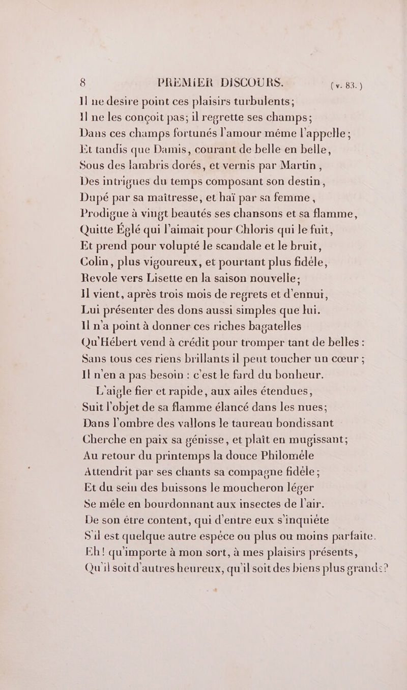 1! ne desire point ces plaisirs turbulents; il ne les conçoit pas; il regrette ses champs; Dans ces champs fortunés l'amour méme l'appelle ; Et tandis que Damis, courant de belle en belle, Sous des lambris dorés, et vernis par Martin, Des intrigues du temps composant son destin, Dupé par sa maîtresse, et haï par sa femme, Prodigue à vingt beautés ses chansons et sa flamme, Quitte Églé qui l’aimait pour Chloris qui le fuit, Et prend pour volupté le scandale et le bruit, Colin, plus vigoureux, et pourtant plus fidéle, Revole vers Lisette en la saison nouvelle: I] vient, après trois mois de regrets et d'ennui, Lui présenter des dons aussi simples que lui. Il n'a point à donner ces riches bagatelles Qu'Hébert vend à crédit pour tromper tant de belles : Sans tous ces riens brillants il pent toucher un cœur ; Il n'en a pas besoin : c'est le fard du bonheur. L'aigle fier et rapide, aux ailes étendues, Suit l'objet de sa flamme élancé dans les nues; Dans l'ombre des vallons le taureau bondissant Cherche en paix sa génisse, et plaît en mugissant; Au retour du printemps la douce Philoméle Attendrit par ses chants sa compagne fidele ; Et du sein des buissons le moucheron léger Se mêle en bourdonnant aux insectes de l'air. De son être content, qui d'entre eux s'inquiète S 11 est quelque autre espèce ou plus où moins parfaite. Eh! qu'importe à mon sort, à mes plaisirs présents, Qu il soit d'autres heureux, qu'il soit des biens plus grand?