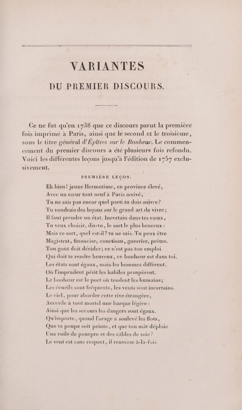 VARIANTES DU PREMIER DISCOURS. Ce ne fut qu’en 1738 que ce discours parut la première fois imprimé à Paris, ainsi que le second et le troisième, sous le titre général d’Épitres sur le Bonheur. Le commen- cement du premier discours a été plusieurs fois refondu. Voici les différentes lecons jusqu’à l'édition de 1757 exclu- sivement. PREMIÈRE LECON. Eh bien! jeune Hermotime, en province élevé, Avec un cœur tout neuf à Paris arrivé, Tu ne sais pas encor quel parti tu dois suivre ? Tu voudrais des leçons sur le grand art de vivre; Il faut prendre un état. Incertain dans tes vœux, Tu veux choisir, dis-tu, le sort le plus heureux : Mais ce sort, quel est-il? tu ne sais. Tu peux être Magistrat, financier, courtisan, guerrier, prêtre. Ton gout doit décider; ce n’est pas ton emploi Qui doit te rendre heureux, ce bonheur est dans toi. Les états sont égaux, mais les hommes diffèrent. Où l'imprudent périt les habiles prospèrent. Le bonheur est le port où tendent les humains; Les écueils sont fréquents, les vents sont incertains. Le ciel, pour aborder cette rive étrangère, Accorde à tout mortel une barque légère : Aïnsi que les secours les dangers sont égaux. Qu importe, quand l'orage a soulevé les flots, Que ta poupe soit peinte, et que ton mât déploie Une voile de pourpre et des câbles de soie? Le vent est sans respect, il renverse à-la-fois