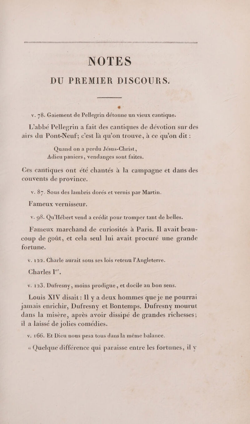 NOTES DU PREMIER DISCOURS. * v. 78. Gaiement de Pellegrin détonne un vieux cantique. L'abbé Pellegrin a fait des cantiques de dévotion sur des airs du Pont-Neuf; c’est là qu’on trouve, à ce qu’on dit : Quand on a perdu Jésus-Christ, Adieu paniers, vendanges sont faites. Ces cantiques ont été chantés à la campagne et dans des couvents de province. v. 87. Sous des lambris dorés et vernis par Martin. Fameux vernisseur. v. 98. Qu'Hébert vend a crédit pour tromper tant de belles. Fameux marchand de curiosités à Paris. IL avait beau- coup de goût, et cela seul lui avait procuré une grande fortune. v. 122. Charle aurait sous ses lois retenu l'Angleterre. Charles 1°’. v. 123. Dufresny, moins prodigue , et docile au bon sens. Louis XIV disait : IL y a deux hommes que je ne pourrai jamais enrichir, Dufresny et Bontemps. Dufresny mourut dans la misère, après avoir dissipé de grandes richesses; il a laissé de jolies comédies. v. 166. Et Dieu nous pesa tous dans la même balance. « Quelque différence qui paraisse entre les fortunes, il v