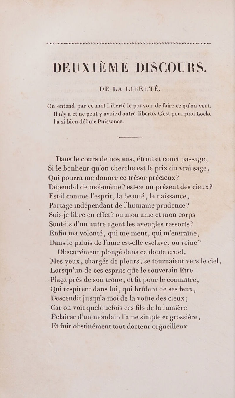 RAR LR LL LL LR /E LR /R RUE LULU L'U/E LR /R LL RL LR RL ER LEE LL /R À A/R RL /L/R Q/R/Ù L/A/L LL DEUXIÈME DISCOURS. DE LA LIBERTÉ. On entend par ce mot Liberté le pouvoir de faire ce qu'on veut. Il n'y a et ne peut y avoir d'autre liberté. C'est pourquoi Locke J'a si bien définie Puissance. Dans le cours de nos ans, étroit et court passage, Si le bonheur qu'on cherche est le prix du vrai sage, Qui pourra me donner ce trésor précieux ? Dépend-il de moi-même ? est-ce un présent des cieux? Est-il comme l'esprit, la beauté, la naissance, Partage indépendant de l'humaine prudence? Suis-je libre en effet? ou mon ame et mon corps Sont-ils d'un autre agent les aveugles ressorts? Enfin ma volonté, qui me meut, qui m'entraîne, Dans le palais de l'ame est-elle esclave, ou reine? Obscurément plongé dans ce doute cruel, Mes yeux, chargés de pleurs, se tournaient vers le ciel, Lorsqu un de ces esprits que le souverain Être Piaça près de son trône, ét fit pour le connaître, Qui respirent dans lui, qui brülent de ses feux, Descendit jusqu'à moi de la voûte des cieux; Car on voit quelquefois ces fils de la lumière Éclairer d’un mondain l'ame simple et grossière, Et fuir obstinément tout docteur orgueilleux