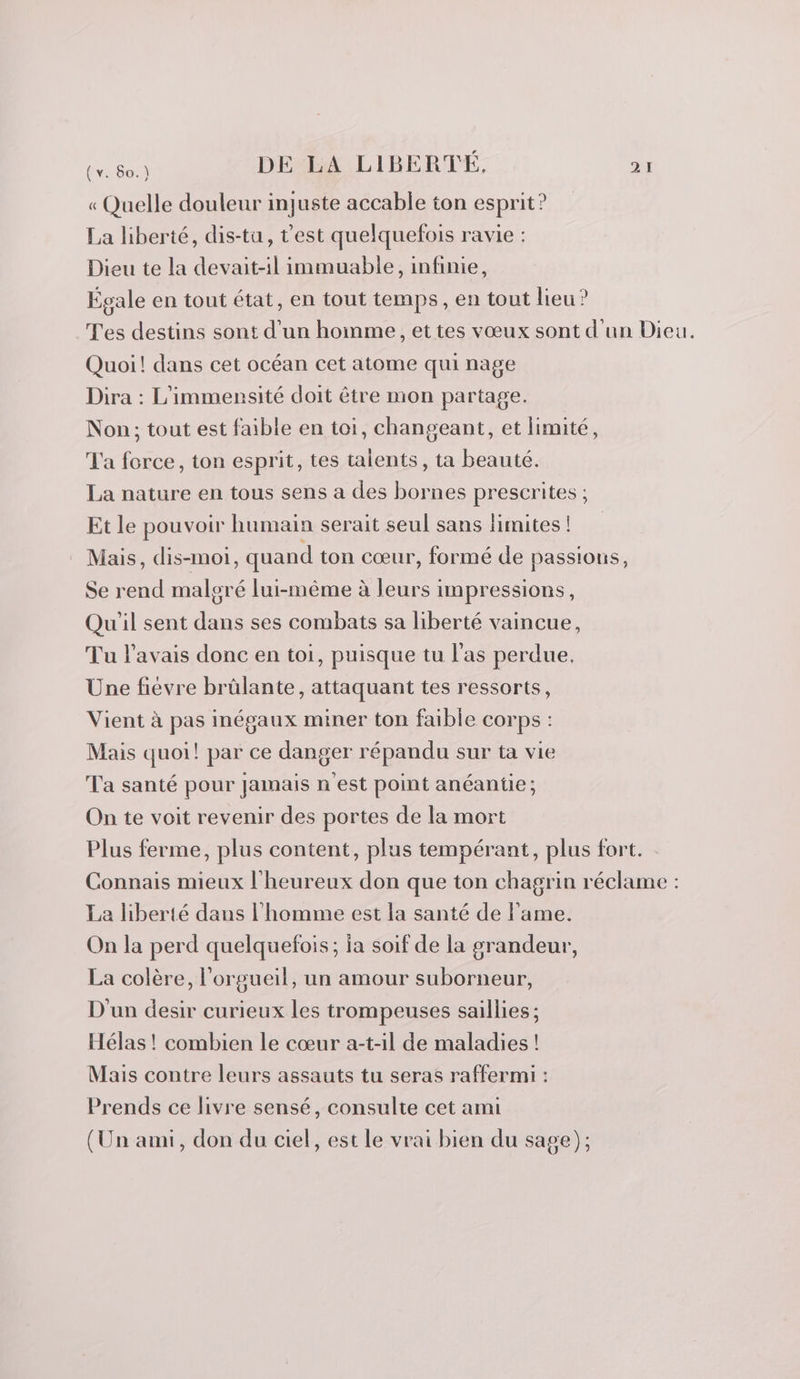 « Quelle douleur injuste accable ton esprit? La liberté, dis-tu, t'est quelquefois ravie : Dieu te la devait-il immuable, infinie, Égale en tout état, en tout temps, en tout lieu? Tes destins sont d’un hoinme, et tes vœux sont d'un Dieu. Quoi! dans cet océan cet atome qui nage Dira : L’immensité doit être mon partage. Non; tout est faible en toi, changeant, et limité, Ta force, ton esprit, tes talents, ta beauté. La nature en tous sens a des bornes prescrites ; Et le pouvoir humain serait seul sans limites ! Mais, dis-moi, quand ton cœur, formé de passions, Se rend malgré lui-même à leurs impressions, Qu'il sent dans ses combats sa liberté vaincue, Tu l'avais donc en toi, puisque tu l'as perdue. Une fiévre brülante, attaquant tes ressorts, Vient à pas inégaux miner ton faible corps : Mais quoi! par ce danger répandu sur ta vie Ta santé pour Jamais n'est point anéantie; On te voit revenir des portes de la mort Plus ferme, plus content, plus tempérant, plus fort. Connais mieux l'heureux don que ton chagrin réclame : La liberté dans l'homme est la santé de l'ame. On la perd quelquefois; ia soif de la grandeur, La colère, l’orgueil, un amour suborneur, D'un desir curieux les trompeuses saillies ; Hélas ! combien le cœur a-t-il de maladies ! Mais contre leurs assauts tu seras raffermi : Prends ce livre sensé, consulte cet ami (Un ami, don du ciel, est le vrai bien du sage);