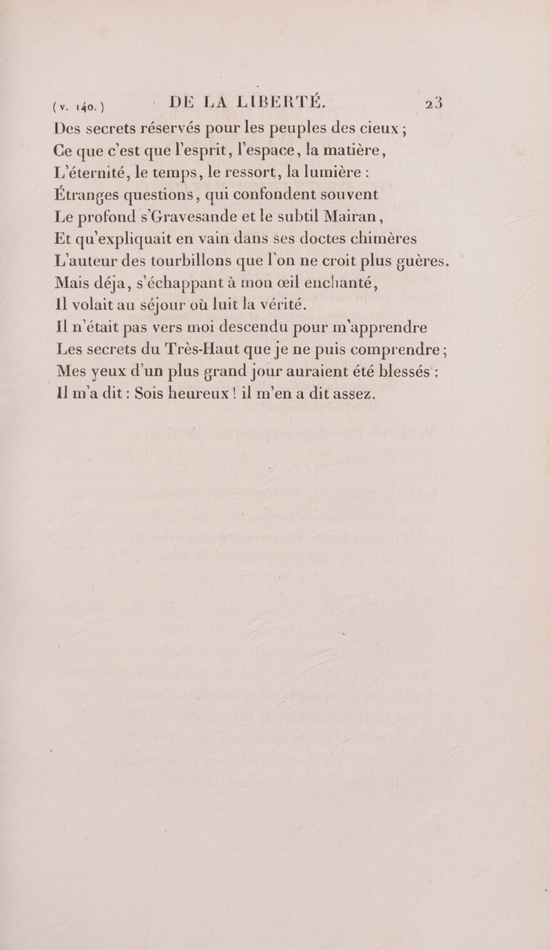 Des secrets réservés pour les peuples des cieux ; Ce que c’est que l'esprit, l'espace, la matière, L’éternité, le temps, le ressort, la lumière : Étranges questions, qui confondent souvent Le profond s'Gravesande et le subtil Mairan, Et qu'expliquait en vain dans ses doctes chimères L'auteur des tourbillons que l'on ne croit plus guères, Mais déja, s'échappant à mon œil enchanté, Il volait au séjour où luit la vérité. Il n'était pas vers moi descendu pour m'apprendre Les secrets du Très-Haut que je ne puis comprendre; Mes yeux d'un plus grand Jour auraient été blessés : Il m'a dit : Sois heureux ! il m’en a dit assez.