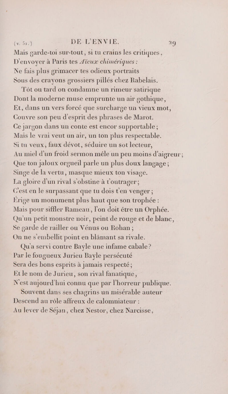 Mais garde-toi sur-tout, si tu crains les critiques, D'envoyer à Paris tes Aïeux chimériques : Ne fais plus grimacer tes odieux portraits Sous des crayons grossiers pillés chez Rabelais. Tôt ou tard on condamne un rimeur satirique Dont la moderne muse emprunte un air gothique, Et, dans un vers forcé que surcharge un vieux mot, Couvre son peu d'esprit des phrases de Marot. Ce jargon dans un conte est encor supportable ; Mais le vrai veut un air, un ton plus respectable. Si tu veux, faux dévot, séduire un sot lecteur, Au miel d'un froid sermon mêle un peu moins d’aigreur; Que ton jaloux orgueil parle un plus doux langage ; Singe de la vertu, masque mieux ton visage. La gloire d'un rival s'obstine à t'outrager; C'est en le surpassant que tu dois t'en venger ; Érige un monument plus haut que son trophée : Mais pour siffler Rameau, l'on doit être un Orphée. Qu'un petit monstre noir, peint de rouge et de blanc, Se garde de railler ou Vénus ou Rohan ; On ne s'embellit point en blâmant sa rivale. Qu a servi contre Bayle une infame cabale ? Par le fougueux Jurieu Bayle persécuté Sera des bons esprits à jamais respecté ; Et le nom de Jurieu, son rival fanatique, N'est aujourd'hui connu que par l'horreur publique. Souvent dans ses chagrins un misérable auteur Descend au rôle affreux de calomniateur : Au lever de Séjan, chez Nestor, chez Narcisse,