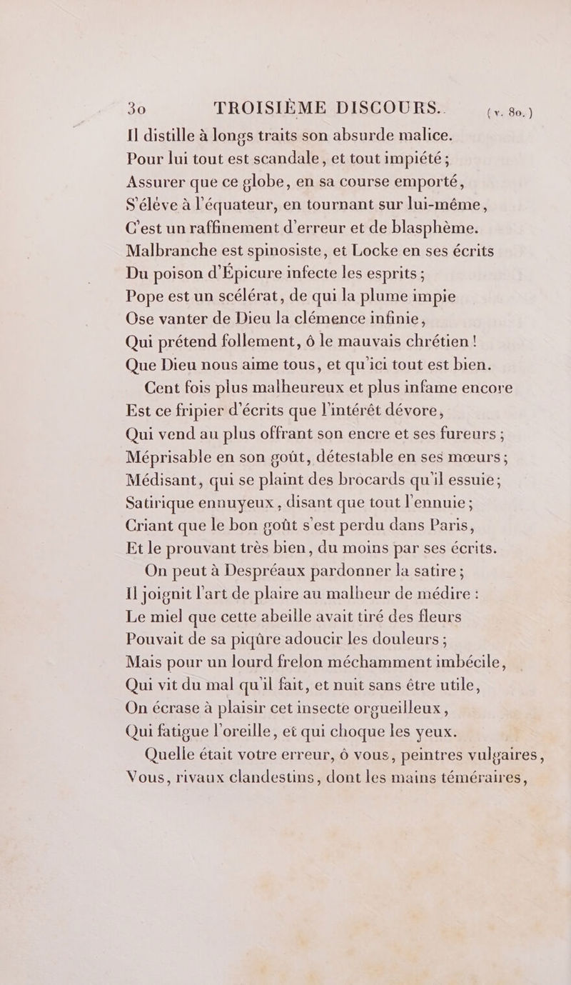 Il distille à longs traits son absurde malice. Pour lui tout est scandale, et tout impiété; Assurer que ce globe, en sa course emporté, S'élève à l'équateur, en tournant sur lui-même, C’est un raffinement d'erreur et de blasphème. Malbranche est spinosiste, et Locke en ses écrits Du poison d'Épicure infecte les esprits ; Pope est un scélérat, de qui la plume impie Ose vanter de Dieu la clémence infinie, Qui prétend follement, 6 le mauvais chrétien ! Que Dieu nous aime tous, et qu ici tout est bien. Cent fois plus malheureux et plus infame encore Est ce fripier d’écrits que l'intérêt dévore, Qui vend au plus offrant son encre et ses fureurs ; Méprisable en son goût, détestable en ses mœurs ; Médisant, qui se plaint des brocards qu'il essuie; Satirique ennuyeux , disant que tout l'ennuie ; Criant que le bon goût s'est perdu dans Paris, Et le prouvant très bien, du moins par ses écrits. On peut à Despréaux pardonner la satire ; Il joignit l'art de plaire au malheur de médire : Le miel que cette abeille avait tiré des fleurs Pouvait de sa piqûre adoucir les douleurs ; Mais pour un lourd frelon méchamment imbécile, Qui vit du mal quil fait, et nuit sans étre utile, On écrase à plaisir cet insecte orgueilleux, Qui fatigue l'oreille, et qui choque les yeux. Quelle était votre erreur, ô vous, peintres vulgaires, Vous, rivaux clandestins, dont les mains téméraires,