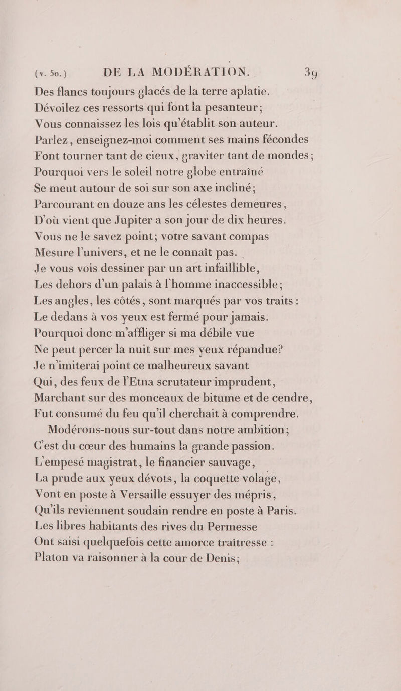 Des flancs toujours glacés de la terre aplatie. Dévoilez ces ressorts qui font la pesanteur; Vous connaissez les lois qu'établit son auteur. Parlez, enseignez-moi comment ses mains fécondes Font tourner tant de cieux, graviter tant de mondes ; Pourquoi vers le soleil notre globe entraîné Se meut autour de soi sur son axe incliné; Parcourant en douze ans les célestes demeures, D'où vient que Jupiter a son Jour de dix heures. Vous ne le savez point; votre savant compas Mesure l'univers, et ne le connaît pas.” Je vous vois dessiner par un art infaillible, Les dehors d'un palais à l'homme inaccessible ; Les angles, les côtés, sont marqués par vos traits: Le dedans à vos yeux est fermé pour jamais. Pourquoi donc m'affliger si ma débile vue Ne peut percer la nuit sur mes yeux répandue? Je n'imiterai point ce malheureux savant Qui, des feux de l'Etna scrutateur imprudent, Marchant sur des monceaux de bitume et de cendre, Fut consumé du feu qu'il cherchait à comprendre. Modérons-nous sur-tout dans notre ambition ; C'est du cœur des humains la grande passion. L'empesé magistrat, le financier sauvage, La prude aux yeux dévots, la coquette volage, Vont en poste à Versaille essuyer des mépris, Qu'ils reviennent soudain rendre en poste à Paris. Les libres habitants des rives du Permesse Ont saisi quelquefois cette amorce traîtresse : Platon va raisonner à la cour de Denis;