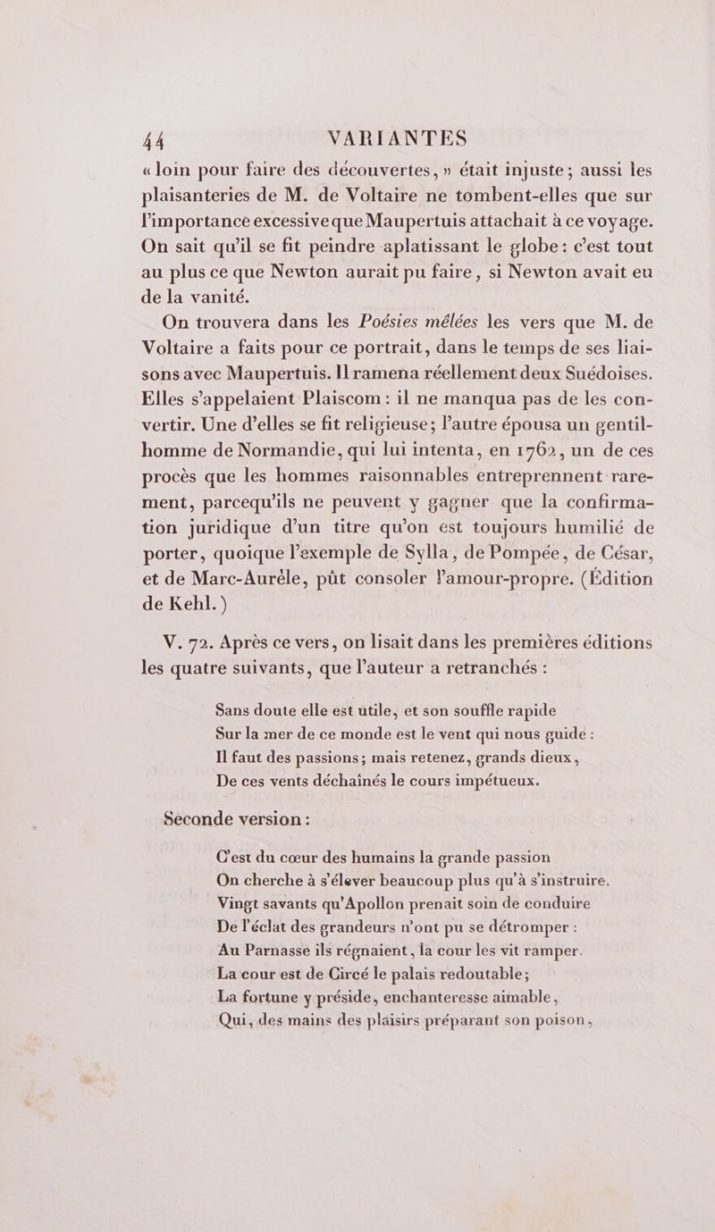 « loin pour faire des découvertes, » était injuste; aussi les plaisanteries de M. de Voltaire ne tombent-elles que sur l'importance excessiveque Maupertuis attachait à ce voyage. On sait qu’il se fit peindre aplatissant le globe: cest tout au plus ce que Newton aurait pu faire, si Newton avait eu de la vanité. On trouvera dans les Poésies mélées les vers que M. de Voltaire a faits pour ce portrait, dans le temps de ses liai- sons avec Maupertuis. Ilramena réellement deux Suédoises. Elles s’appelaient Plaiscom : il ne manqua pas de les con- vertir. Une d’elles se fit religieuse; l’autre épousa un gentil- homme de Normandie, qui lui intenta, en 1762, un de ces procès que les hommes raisonnables entreprennent rare- ment, parcequ'ils ne peuvent y gagner que la confirma- tion juridique d’un titre qu’on est toujours humilié de porter, quoique l’exemple de Sylla, de Pompée, de César, et de Marc-Auréle, pût consoler ’amour-propre. (Édition de Kehl.) V. 72. Après ce vers, on lisait dans les premières éditions les quatre suivants, que l’auteur a retranchés : Sans doute elle est utile, et son souffle rapide Sur la mer de ce monde est le vent qui nous guide : Il faut des passions; mais retenez, grands dieux, De ces vents déchainés le cours impétueux. Seconde version : C’est du cœur des humains la grande passion On cherche à s'élever beaucoup plus qu'à s’instruire. Vingt savants qu'Apollon prenait soin de conduire De l'éclat des grandeurs n’ont pu se détromper : Au Parnasse ils régnaient, la cour les vit ramper. La cour est de Circé le palais redoutable; La fortune y préside, enchanteresse aimable, Qui, des mains des plaisirs préparant son poison,